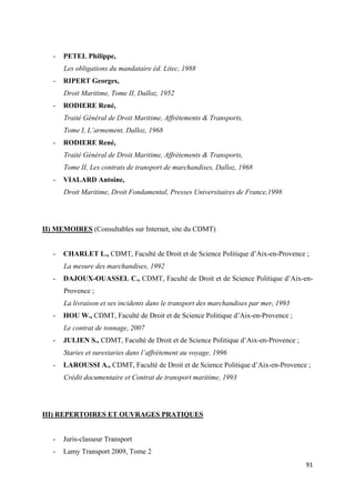  
 
91 
 
- PETEL Philippe,
Les obligations du mandataire éd. Litec, 1988
- RIPERT Georges,
Droit Maritime, Tome II, Dalloz, 1952
- RODIERE René,
Traité Général de Droit Maritime, Affrètements & Transports,
Tome I, L’armement, Dalloz, 1968
- RODIERE René,
Traité Général de Droit Maritime, Affrètements & Transports,
Tome II, Les contrats de transport de marchandises, Dalloz, 1968
- VIALARD Antoine,
Droit Maritime, Droit Fondamental, Presses Universitaires de France,1998
II) MEMOIRES (Consultables sur Internet, site du CDMT)
- CHARLET L., CDMT, Faculté de Droit et de Science Politique d’Aix-en-Provence ;
La mesure des marchandises, 1992
- DAJOUX-OUASSEL C., CDMT, Faculté de Droit et de Science Politique d’Aix-en-
Provence ;
La livraison et ses incidents dans le transport des marchandises par mer, 1993
- HOU W., CDMT, Faculté de Droit et de Science Politique d’Aix-en-Provence ;
Le contrat de tonnage, 2007
- JULIEN S., CDMT, Faculté de Droit et de Science Politique d’Aix-en-Provence ;
Staries et surestaries dans l’affrètement au voyage, 1996
- LAROUSSI A., CDMT, Faculté de Droit et de Science Politique d’Aix-en-Provence ;
Crédit documentaire et Contrat de transport maritime, 1993
III) REPERTOIRES ET OUVRAGES PRATIQUES
- Juris-classeur Transport
- Lamy Transport 2009, Tome 2
 