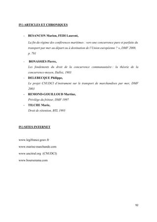 
 
92 
 
IV) ARTICLES ET CHRONIQUES
- BESANCON Marion, FEDI Laurent,
La fin du régime des conférences maritimes : vers une concurrence pure et parfaite du
transport par mer au départ ou à destination de l’Union européenne ? », DMF 2008,
p. 791
- BONASSIES Pierre,
Les fondements du droit de la concurrence communautaire : la théorie de la
concurrence-moyen, Dalloz, 1983
- DELEBECQUE Philippe,
Le projet CNUDCI d’instrument sur le transport de marchandises par mer, DMF
2003
- REMOND-GOUILLOUD Martine,
Privilège du fréteur, DMF 1997
- TILCHE Marie,
Droit de rétention, BTL 1993
IV) SITES INTERNET
www.legifrance.gouv.fr
www.marine-marchande.com
www.uncitral.org (CNUDCI)
www.boursorama.com
 