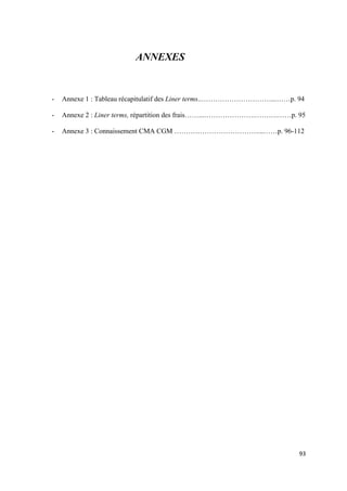  
 
93 
 
ANNEXES
- Annexe 1 : Tableau récapitulatif des Liner terms..…………………………...……p. 94
- Annexe 2 : Liner terms, répartition des frais……...………………….……….……p. 95
- Annexe 3 : Connaissement CMA CGM ………………………………...……p. 96-112
 