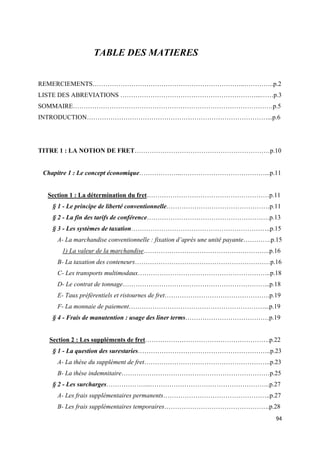  
 
94 
 
TABLE DES MATIERES
REMERCIEMENTS……………………………………………………………..…………..p.2
LISTE DES ABREVIATIONS ………………………………………………………...……p.3
SOMMAIRE…………………………………………………………………………………p.5
INTRODUCTION…………………………………………………………………………...p.6
TITRE 1 : LA NOTION DE FRET………………………………………………………p.10
Chapitre 1 : Le concept économique………………..…………………………………...p.11
Section 1 : La détermination du fret…………………………………………………p.11
§ 1 - Le principe de liberté conventionnelle…………………………………………p.11
§ 2 - La fin des tarifs de conférence…………………………………………………p.13
§ 3 - Les systèmes de taxation………………………………………………………..p.15
A- La marchandise conventionnelle : fixation d’après une unité payante………….p.15
1) La valeur de la marchandise…………………………………………………..p.16
B- La taxation des conteneurs………………………………………………………p.16
C- Les transports multimodaux……………………………………………………..p.18
D- Le contrat de tonnage…………………………………………………………...p.18
E- Taux préférentiels et ristournes de fret………………………………………….p.19
F- La monnaie de paiement………………………………………………………...p.19
§ 4 - Frais de manutention : usage des liner terms…………………………………p.19
Section 2 : Les suppléments de fret………………………………………………….p.22
§ 1 - La question des surestaries……………………………………………………..p.23
A- La thèse du supplément de fret…………………………………………………..p.23
B- La thèse indemnitaire……………………………………………………………p.25
§ 2 - Les surcharges………………...………………………………………………..p.27
A- Les frais supplémentaires permanents…………………………………………..p.27
B- Les frais supplémentaires temporaires………………………………………….p.28
 