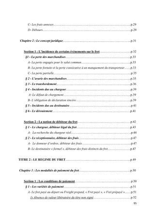  
 
95 
 
C- Les frais annexes………………………………………………………………...p.29
D- Débours………………………………………………………………………….p.29
Chapitre 2 : Le concept juridique………………………………………………………...p.31
Section 1 : L’incidence de certains évènements sur le fret…………………………p.32
§1 - La perte des marchandises……………………………………………………...p.33
A- La perte engagée pour le salut commun………………………………………...p.33
B- La perte fortuite et la perte consécutive à un manquement du transporteur……p.33
C- La perte partielle………………………………………………………………...p.35
§ 2 - L’avarie des marchandises……………………………………………………..p.35
§ 3 - Le transbordement……………………………………………………………...p.36
§ 4 - Incidents dus au chargeur……………………………………………………...p.39
A- Le défaut de chargement………………………………………………………..p.39
B- L’obligation de déclaration sincère……………………………………………..p.39
§ 5 - Incidents dus au destinataire…………………………………………………...p.41
§ 6 - Le déroutement…………………………………………………………………p.41
Section 2 : La notion de débiteur du fret……………………………………………p.42
§ 1 - Le chargeur, débiteur légal du fret…………………………………………….p.43
A- La recherche du chargeur réel………………………………………………….p.44
§ 2 - Le réceptionnaire, débiteur des frais…………………………………………...p.47
A- Le donneur d’ordres, débiteur des frais………………………………………...p.47
B- Le destinataire « formel », débiteur des frais distincts du fret………………….p.47
TITRE 2 : LE REGIME DU FRET……………………………………………………...p.49
Chapitre 1 : Les modalités de paiement du fret…………………………………………..p.50
Section 1 : Les conditions de paiement………………………………………………p.50
§ 1 - Les variétés de paiement………………………………………………………..p.51
A- Le fret payé au départ ou Freight prepaid, « Fret payé », « Fret prépayé »……p.51
1) Absence de valeur libératoire du titre non signé………………………………p.52
 