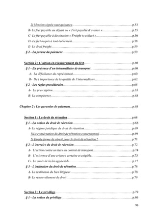  
 
96 
 
2) Mention signée vaut quittance…………………………………………………p.53
B- Le fret payable au départ ou « Fret payable d’avance »………………………..p.55
C- Le fret payable à destination « Freight to collect »……………………………..p.56
D- Le fret acquis à tout évènement…………………………………………………p.58
E- Le dead freight…………………………………………………………………..p.59
§ 2 - La preuve du paiement…………………………………………………………p.59
Section 2 : L’action en recouvrement du fret……………………………………….p.60
§ 1 - En présence d’un intermédiaire de transport………………………………….p.60
A- La défaillance du représentant………………………………………………...p.60
B- De l’importance de la qualité de l’intermédiaire……………………………...p.62
§ 2 - Les règles procédurales………………………………………………………...p.65
A- La prescription………………………………………………………………….p.65
B- La compétence…………………………………………………………………...p.68
Chapitre 2 : Les garanties de paiement…………………………………………………...p.68
Section 1 : Le droit de rétention……………………………………………………..p.68
§ 1 - La notion du droit de rétention…………………………………………………p.68
A- Le régime juridique du droit de rétention……………………………………….p.69
1)La consécration du droit de rétention conventionnel…………………………..p.69
2) Quelle forme de sûreté pour le droit de rétention ?...........................................p.71
§ 2 - L’exercice du droit de rétention………………………………………………..p.72
A- L’action contre un tiers au contrat de transport………………………………..p.74
B- L’existence d’une créance certaine et exigible…………………………………p.75
C- Le choix de la loi applicable……………………………………………………p.77
§ 3 - L’extinction du droit de rétention……………………………………………...p.78
A- La restitution du bien litigieux…………………………………………………..p.78
B- Le renouvellement du droit……………………………………………………...p.79
Section 2 : Le privilège………………………………………………………………..p.79
§ 1 - La notion du privilège…………………………………………………………..p.80
 