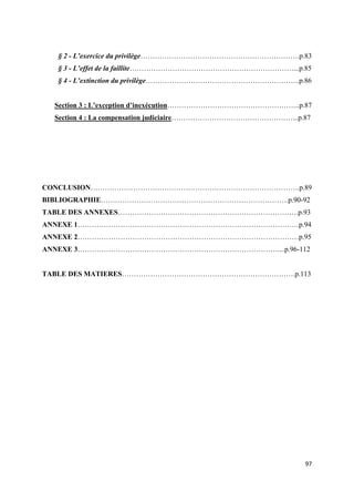  
 
97 
 
§ 2 - L’exercice du privilège………………………………………………………….p.83
§ 3 - L’effet de la faillite……………………………………………………………...p.85
§ 4 - L’extinction du privilège………………………………………………………..p.86
Section 3 : L’exception d’inexécution………………………………………………..p.87
Section 4 : La compensation judiciaire……………………………………………...p.87
CONCLUSION…………………………………………………………………………….p.89
BIBLIOGRAPHIE…………………………………………………………………….p.90-92
TABLE DES ANNEXES………………………………………………………………….p.93
ANNEXE 1…………………………………………………………………………………p.94
ANNEXE 2…………………………………………………………………………………p.95
ANNEXE 3…………………………………………………………………………....p.96-112
TABLE DES MATIERES……………………………………………………………….p.113
 