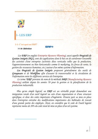 PREMIÈRE PARTIE: ETUDE TECHNIQUE




     1- LES ERP

    1-1- C'est quoi un ERP?
        1-1-A- Définition


               "? !  )           "                   ?                   )#'           )
1               ) ! 1 #'
                                         !                                                       '
                                             F                           6 ) '               '
)                                    '           #               E       ( 2
                 )        1                          )                   )
1       A              G 6 A

                  H"? H
                   "?                                                    ? !           )?
          )#                                         IJ          )


                                )        '           "?
    )                                    )                               )
            '                   *                            )           9
                            K
        )                            (           4       '           2            *         )
                       0JL           *                                           ( 2




                                                                                            15
 