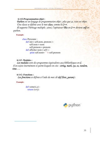 PREMIERE PARTIE : ETUDE TECHNIQUE




     6-1-E-Programmation objet :
     (                 ))                )               .            +'              ;
    >                                         '              B
                 :       )               .   ' :              8       B
(
    Example:

          class Personne :
              def init ( self,nom, prenom ) :
                  self.nom = nom
                  self.prenom = prenom
              def afficher nom ( self ) :
                   print self.nom+ ’ ’+ self.prenom


    6-1-F- Modules :
                                 )                           ,        2      B
     ,                                               ;           )'   ' (' '          '
    C

    6-1-G- Fonctions :
                                     :                   !        ^    #;
    Example:

               def some(x,y) :
                 return (x+y)




                                                                                 35
 