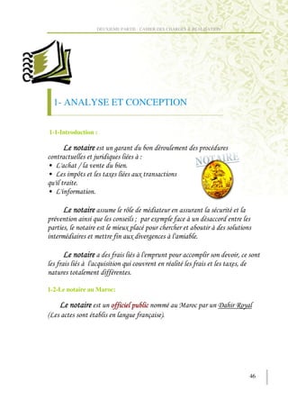 DEUXIEME PARTIE : CAHIER DES CHARGES & REALISATION




    1- ANALYSE ET CONCEPTION

1-1-Introduction :

                         )
                                         ;
`         M
`         D          ,                   ,

`

                             D
                                     .        ,
      '                      ,
                                 ,           )

                                                                         '
                                                                      , '


1-2-Le notaire au Maroc:

                                                                 9      ? (
!                            )               + #




                                                                              46
 