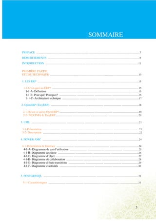 SOMMAIRE

 PREFACE ……………………………………………………………………………………………………..…7
 REMERCIEMENTS …………………………………………………………………………….………….…..9
 INTRODUCTION …………………………………………………………………………………….……….11

 PREMIÈRE PARTIE:
 ETUDE TECHNIQUE ………………………………………………………...………………………………13

 1. LES ERP ………………………………………………………………………………………….………….15

    1-1-C'est quoi un ERP? ....................................................................................................................................15
      1-1-A- Définition …………………………………………………………………………………………...15
      1-1-B- Pour qui? Pourquoi? .......................... .......................... .......................... ........................................16
      1-1-C- Architecture technique .......................... .......................... .......................... ....................................17

 2. OpenERP (TinyERP) .......................... .......................... .......................... .......................... ..........................18

   2-1-Qu'est ce qu'un OpenERP? .......................... .......................... .......................... ........................................18
   2-2- NEXTMA & TinyERP.......................... .......................... .......................... ..............................................20

3. UML .......................... .......................... .......................... .......................... .......................... .............................21

  3-1-Présentation .......................... .......................... .......................... .......................... .......................................21
  3-2- Description .......................... .......................... .......................... .......................... .......................................22

4. POWER AMC .......................... .......................... .......................... .......................... .......................................24

  4-1-Présentation & Interface .......................... .......................... .......................... ............................................24
   4-1-A- Diagramme de cas d’utilisation .......................... .......................... .......................... ........................25
   4-1-B- Diagramme de classe .......................... .......................... .......................... ..........................................26
   4-1-C- Diagramme d’objet .......................... .......................... .......................... .............................................27
   4-1-D- Diagramme de collaboration .......................... .......................... .......................... .............................28
   4-1-E- Diagramme d’états-transitions .......................... .......................... .......................... ..........................29
   4-1-F- Diagramme d’activités .......................... .......................... .......................... .......................................30


5. POSTGRESQL .......................... .......................... .......................... .......................... .....................................31

   5-1- Caractéristiques .......................... .......................... .......................... .......................... .............................31




                                                                                                                                                                    5
 