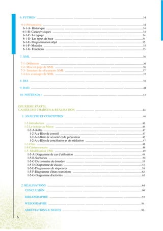 6. PYTHON .......................... .......................... .......................... .......................... ...............................................34

      6-1-Présentation .......................... .......................... .......................... .......................... ......................................34
       6-1-A- Historique .......................... .......................... .......................... .......................... .................................34
       6-1-B- Caractéristiques .......................... .......................... .......................... .......................... ........................34
       6-1-C- Le typage .......................... .......................... .......................... .......................... ..................................34
       6-1-D- Les types de base .......................... .......................... .......................... ...............................................34
       6-1-E- Programmation objet .......................... .......................... .......................... .........................................35
       6-1-F- Modules .......................... .......................... .......................... .......................... .....................................35
       6-1-G- Fonctions .......................... .......................... .......................... .......................... ..................................35

    7. XML .......................... .......................... .......................... .......................... .......................... ............................36

     7-1- Définition .......................... .......................... .......................... .......................... ..........................................36
     7-2- Mise en page de XML .......................... .......................... .......................... ...............................................36
     7-3- Structure des documents XML .......................... .......................... .......................... ................................37
     7-4-Les avantages de XML .......................... .......................... .......................... ...............................................37

    8. DIA .......................... .......................... .......................... .......................... .......................... ..............................38

    9. RAD .......................... .......................... .......................... .......................... .......................... .............................41

    10. NOTEPAD++ .......................... .......................... .......................... .......................... .....................................43


DEUXIEME PARTIE:
CAHIER DES CHARGES & REALISATION .......................... .......................... ...........................................44

      1. ANALYSE ET CONCEPTION .......................... .......................... .......................... .................................46

         1-1-Introduction .......................... .......................... .......................... .......................... .................................46
         1-2-Le notaire au Maroc .......................... .......................... .......................... ..............................................46
           1-2-A-Rôles .......................... .......................... .......................... .......................... ....................................47
             1-2-A-a-Rôle de conseil .......................... .......................... .......................... .......................................47
             1-2-A-b-Rôle de sécurité et de prévention .......................... .......................... ...................................47
             1-2-A-c-Rôle de conciliation et de médiation .......................... .......................... ..............................47
         1-3-Frais .......................... .......................... .......................... .......................... ..............................................48
         1-4-Cabinet notaire .......................... .......................... .......................... .......................... ............................48
         1-5- Modélisation UML .......................... .......................... .......................... ...............................................49
           1-5-A-Diagramme de cas d'utilisation .......................... .......................... .............................................49
           1-5-B-Scénarios .......................... .......................... .......................... .......................... .............................50
           1-5-C-Dictionnaire de données .......................... .......................... .......................... ..............................53
           1-5-D-Diagramme de classes .......................... .......................... .......................... .................................57
           1-5-E-Diagrammes de séquences .......................... .......................... .......................... ..........................58
           1-5-F-Diagramme d'états-transitions .......................... .......................... ...............................................62
           1-5-G-Diagramme d'activités ........................... .......................... .......................... ................................63


     2. RÉALISATIONS .......................... .......................... .......................... .......................... ..............................64
          CONCLUSION .......................... .......................... .......................... .......................... ................................90

          BIBLIOGRAPHIE .......................... .......................... .......................... .......................... ...........................93

          WEBOGRAPHIE .......................... .......................... .......................... .......................... ............................94

          ABREVIATIONS & SIGLES .......................... .......................... .......................... ..................................96

6
 