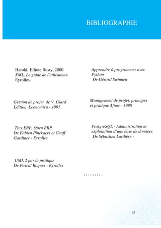 BIBLIOGRAPHIE




Harold, Elliote Rusty, 2000.       Apprendre à programmer avec
XML. Le guide de l'utilisateur.    Python
Eyrolles.                          De Gérard Swinnen




Gestion de projet de V. Giard      Management de projet, principes
Edition Economica - 1991           et pratique Afnor - 1998




Tiny ERP, Open ERP                 PostgreSQL - Administration et
De Fabien Pinckaers et Geoff       exploitation d’une base de données
Gardiner - Eyrolles                 De Sébastien Lardière -




UML 2 par la pratique
De Pascal Roques - Eyrolles
                                  ………




                                                         93
 