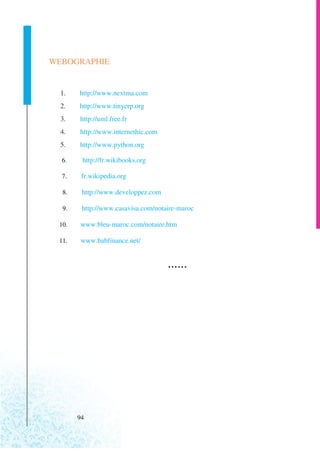 WEBOGRAPHIE


  1.   http://www.nextma.com
  2.   http://www.tinyerp.org
  3.   http://uml.free.fr
  4.   http://www.internethic.com
  5.   http://www.python.org

  6.    http://fr.wikibooks.org

  7.    fr.wikipedia.org

  8.    http://www.developpez.com

  9.    http://www.casavisa.com/notaire-maroc

 10.   www.bleu-maroc.com/notaire.htm

 11.    www.babfinance.net/


                                    ...




       94
 