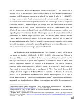 10
elle la Commission d’Accès aux Documents Administratifs (CADA)5
. Cette commission, en
parallèle avec la loi, est considérée comme l’équivalent français du Freedom of Information Act
américain. La CADA est donc chargée de surveiller le bon respect de la loi du 17 Juillet 1978 :
un citoyen auquel on refuse l’accès à certains documents peut ainsi saisir la commission qui rend
sa décision selon que le document peut effectivement être communiqué ou non. Il s’agit donc
d’un levier d’accès à l’information pour les citoyens, mais les administrations elles-mêmes
peuvent également se tourner vers la commission pour obtenir des renseignements quant à la
diffusion de leurs documents. Les différents cadres législatifs de nombreux pays ont donc pensé
depuis longtemps l’ouverture des données et l’accès pour tous aux documents administratifs. À
cette époque, il n’est bien sur pas question d’Open Data mais les germes sont déjà présents.
L’intérêt pour cette ouverture des données refait surface quelques décennies plus tard, soulevant
de nouvelles logiques avec lui. En effet, l’attrait de cette ouverture ne réside plus seulement dans
le souci de transparence qui anime les responsables politiques et les citoyens. Désormais, on voit
dans ce processus un enjeu économique qui s’insinue lentement.
Le phénomène reprend ainsi de l’ampleur aux Etats-Unis dans les années 2000 et tout se
joue autour des élections présidentielles de 2009. En 2008, à Sébastopol en Californie se
réunissent différents acteurs et militants de l’open government. Cette réunion, initiée par Tim
O’Reilly6
, convoque donc un groupe dont l’objectif est de définir l’open data et de le faire entrer
dans les programmes politiques des candidats à la présidentielle. Une liste de critères est
également établie, qui permet de mieux définir les contours de ce que sont les données ouvertes.
C’est donc à ce moment charnière que se joue l’entrée de l’Open Data dans le domaine de la
politique. L’arrivée au pouvoir de Barack Obama va permettre à la démarche de s’accélérer,
puisqu’il fait du gouvernement ouvert l’une de ses priorités. Dès son premier jour, il signe en
effet le Memorandum on Transparency and Open Government7
, qui promeut une transparence
accrue de la part des administrations fédérales et une meilleure accessibilité des données pour les
5
Gouvernement français, « Cada : Commission d’Accès aux Documents Administratifs » in CADA, En ligne <
http://www.cada.fr/le-role-de-la-cada,6077.html >, consulté le 12 Avril 2015
6
Irlandais émigré aux Etats-Unis, Tim O’Reilly est considéré comme l’un des acteurs majeurs du web et est l’auteur
de plusieurs ouvrages clés dans ce domaine
7
The White House, « Memorandum for the heads of Executive Departments and Agencies » in Transparency and
Open Government, En ligne < https://www.whitehouse.gov/the_press_office/TransparencyandOpenGovernment/ >,
consulté le 13 Avril 2015
 