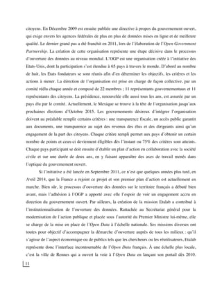 11
citoyens. En Décembre 2009 est ensuite publiée une directive à propos du gouvernement ouvert,
qui exige envers les agences fédérales de plus en plus de données mises en ligne et de meilleure
qualité. Le dernier grand pas a été franchit en 2011, lors de l’élaboration de l’Open Government
Partnership. La création de cette organisation représente une étape décisive dans le processus
d’ouverture des données au niveau mondial. L’OGP est une organisation créée à l’initiative des
Etats-Unis, dont la participation s’est étendue à 65 pays à travers le monde. D’abord au nombre
de huit, les Etats fondateurs se sont réunis afin d’en déterminer les objectifs, les critères et les
actions à mener. La direction de l’organisation est prise en charge de façon collective, par un
comité réélu chaque année et composé de 22 membres ; 11 représentants gouvernementaux et 11
représentants des citoyens. La présidence, renouvelée elle aussi tous les ans, est assurée par un
pays élu par le comité. Actuellement, le Mexique se trouve à la tête de l’organisation jusqu’aux
prochaines élections d’Octobre 2015. Les gouvernements désireux d’intégrer l’organisation
doivent au préalable remplir certains critères : une transparence fiscale, un accès public garantit
aux documents, une transparence au sujet des revenus des élus et des dirigeants ainsi qu’un
engagement de la part des citoyens. Chaque critère rempli permet aux pays d’obtenir un certain
nombre de points et ceux-ci deviennent éligibles dès l’instant ou 75% des critères sont atteints.
Chaque pays participant se doit ensuite d’établir un plan d’action en collaboration avec la société
civile et sur une durée de deux ans, en y faisant apparaître des axes de travail menés dans
l’optique du gouvernement ouvert.
Si l’initiative a été lancée en Septembre 2011, ce n’est que quelques années plus tard, en
Avril 2014, que la France a rejoint ce projet et son premier plan d’action est actuellement en
marche. Bien sûr, le processus d’ouverture des données sur le territoire français a débuté bien
avant, mais l’adhésion à l’OGP a apporté avec elle l’espoir de voir un engagement accru en
direction du gouvernement ouvert. Par ailleurs, la création de la mission Etalab a contribué à
l’institutionnalisation de l’ouverture des données. Rattachée au Secrétariat général pour la
modernisation de l’action publique et placée sous l’autorité du Premier Ministre lui-même, elle
se charge de la mise en place de l’Open Data à l’échelle nationale. Ses missions diverses ont
toutes pour objectif d’accompagner la démarche d’ouverture auprès de tous les milieux : qu’il
s’agisse de l’aspect économique ou de publics tels que les chercheurs ou les réutilisateurs, Etalab
représente donc l’interface incontournable de l’Open Data français. À une échelle plus locale,
c’est la ville de Rennes qui a ouvert la voie à l’Open Data en lançant son portail dès 2010.
 