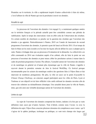 12
Pionnière sur le territoire, la ville a rapidement inspiré d’autres collectivités à faire de même,
c’est d’ailleurs la ville de Nantes qui sera la prochaine à ouvrir ses données.
Actualité du sujet
Le processus de l’ouverture des données s’est engagé il y a maintenant quelques années
sur le territoire français et la période actuelle peut être considérée comme une période de
stabilisation. Après le temps des innovations vient en effet celui de l’observation des résultats.
Un certain nombre de chercheurs se penche sur la question des résultats que l’ouverture des
données a pu apporter. Particulièrement à Nantes, 2015 est l’année de lancement du second
programme d’ouverture des données, le premier ayant été lancé en Février 2011. Il est temps de
faire le bilan sur les mois écoulés et d’en tirer les leçons afin de définir les axes à adopter par la
suite. Nantes n’échappe donc pas au processus d’évaluation de la démarche. La collectivité a en
effet commandé en 2014 une évaluation auprès d’un cabinet, afin de faire le point sur son
processus d’ouverture des données et pour mieux cibler les prochaines actions à mener dans le
cadre du prochain programme d’action. Par ailleurs, l’actualité autour de l’ouverture des données
et du numérique en général est d’autant plus dynamique que la ville de Nantes s’apprête à
recevoir durant la première semaine de Juin le festival Web2Day. Ce festival presque
incontournable pour les acteurs du numérique soulève des questions liées à l’Open Data et fait
intervenir de nombreux protagonistes. De plus, la ville est aussi sur le point d’accueillir le
Climate Change Challenge, un concours auquel participent aussi les villes de Paris, Lyon et
Toulouse et son objectif est de faire réfléchir à des outils utilisant les données ouvertes afin de
trouver des solutions au réchauffement climatique. Une actualité dense pour la ville de Nantes,
donc, qui crée ainsi une véritable dynamique autour de l’ouverture des données.
Limites du sujet
Le sujet de l’ouverture des données comprend des limites, induites à la fois par sa vaste
définition mais aussi par d’autres facteurs. Tout d’abord, comme nous l’avons vu avec la
définition du sujet, l’Open Data concerne plusieurs domaines de compétences assez vastes : qu’il
s’agisse de la sphère juridique, technique ou politique, ce sont trois champs très larges qui
 