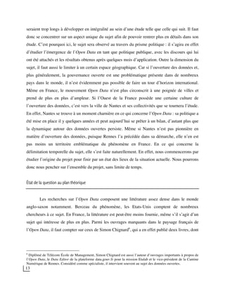 13
seraient trop longs à développer en intégralité au sein d’une étude telle que celle qui suit. Il faut
donc se concentrer sur un aspect unique du sujet afin de pouvoir rentrer plus en détails dans son
étude. C’est pourquoi ici, le sujet sera observé au travers du prisme politique : il s’agira en effet
d’étudier l’émergence de l’Open Data en tant que politique publique, avec les discours qui lui
ont été attachés et les résultats obtenus après quelques mois d’application. Outre la dimension du
sujet, il faut aussi le limiter à un certain espace géographique. Car si l’ouverture des données et,
plus généralement, la gouvernance ouverte est une problématique présente dans de nombreux
pays dans le monde, il n’est évidemment pas possible de faire un tour d’horizon international.
Même en France, le mouvement Open Data n’est plus circonscrit à une poignée de villes et
prend de plus en plus d’ampleur. Si l’Ouest de la France possède une certaine culture de
l’ouverture des données, c’est vers la ville de Nantes et ses collectivités que se tournera l’étude.
En effet, Nantes se trouve à un moment charnière en ce qui concerne l’Open Data : sa politique a
été mise en place il y quelques années et peut aujourd’hui se prêter à un bilan, d’autant plus que
la dynamique autour des données ouvertes persiste. Même si Nantes n’est pas pionnière en
matière d’ouverture des données, puisque Rennes l’a précédée dans sa démarche, elle n’en est
pas moins un territoire emblématique du phénomène en France. En ce qui concerne la
délimitation temporelle du sujet, elle s’est faite naturellement. En effet, nous commencerons par
étudier l’origine du projet pour finir par un état des lieux de la situation actuelle. Nous pourrons
donc nous pencher sur l’ensemble du projet, sans limite de temps.
État de la question au plan théorique
Les recherches sur l’Open Data composent une littérature assez dense dans le monde
anglo-saxon notamment. Berceau du phénomène, les Etats-Unis comptent de nombreux
chercheurs à ce sujet. En France, la littérature est peut-être moins fournie, même s’il s’agit d’un
sujet qui intéresse de plus en plus. Parmi les ouvrages marquants dans le paysage français de
l’Open Data, il faut compter sur ceux de Simon Chignard8
, qui a en effet publié deux livres, dont
8
Diplômé de Télécom École de Management, Simon Chignard est aussi l’auteur d’ouvrages importants à propos de
l’Open Data, le Data Editor de la plateforme data.gouv.fr pour la mission Etalab et le vice-président de la Cantine
Numérique de Rennes. Considéré comme spécialiste, il intervient souvent au sujet des données ouvertes.
 