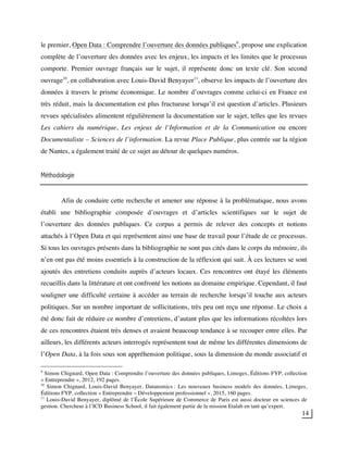 14
le premier, Open Data : Comprendre l’ouverture des données publiques9
, propose une explication
complète de l’ouverture des données avec les enjeux, les impacts et les limites que le processus
comporte. Premier ouvrage français sur le sujet, il représente donc un texte clé. Son second
ouvrage10
, en collaboration avec Louis-David Benyayer11
, observe les impacts de l’ouverture des
données à travers le prisme économique. Le nombre d’ouvrages comme celui-ci en France est
très réduit, mais la documentation est plus fructueuse lorsqu’il est question d’articles. Plusieurs
revues spécialisées alimentent régulièrement la documentation sur le sujet, telles que les revues
Les cahiers du numérique, Les enjeux de l’Information et de la Communication ou encore
Documentaliste – Sciences de l’information. La revue Place Publique, plus centrée sur la région
de Nantes, a également traité de ce sujet au détour de quelques numéros.
Méthodologie
Afin de conduire cette recherche et amener une réponse à la problématique, nous avons
établi une bibliographie composée d’ouvrages et d’articles scientifiques sur le sujet de
l’ouverture des données publiques. Ce corpus a permis de relever des concepts et notions
attachés à l’Open Data et qui représentent ainsi une base de travail pour l’étude de ce processus.
Si tous les ouvrages présents dans la bibliographie ne sont pas cités dans le corps du mémoire, ils
n’en ont pas été moins essentiels à la construction de la réflexion qui suit. À ces lectures se sont
ajoutés des entretiens conduits auprès d’acteurs locaux. Ces rencontres ont étayé les éléments
recueillis dans la littérature et ont confronté les notions au domaine empirique. Cependant, il faut
souligner une difficulté certaine à accéder au terrain de recherche lorsqu’il touche aux acteurs
politiques. Sur un nombre important de sollicitations, très peu ont reçu une réponse. Le choix a
été donc fait de réduire ce nombre d’entretiens, d’autant plus que les informations récoltées lors
de ces rencontres étaient très denses et avaient beaucoup tendance à se recouper entre elles. Par
ailleurs, les différents acteurs interrogés représentent tout de même les différentes dimensions de
l’Open Data, à la fois sous son appréhension politique, sous la dimension du monde associatif et
9
Simon Chignard, Open Data : Comprendre l’ouverture des données publiques, Limoges, Éditions FYP, collection
« Entreprendre », 2012, 192 pages.
10
Simon Chignard, Louis-David Benyayer, Datanomics : Les nouveaux business models des données, Limoges,
Éditions FYP, collection « Entreprendre – Développement professionnel », 2015, 160 pages.
11
Louis-David Benyayer, diplômé de l’École Supérieure de Commerce de Paris est aussi docteur en sciences de
gestion. Chercheur à l’ICD Business School, il fait également partie de la mission Etalab en tant qu’expert.
 