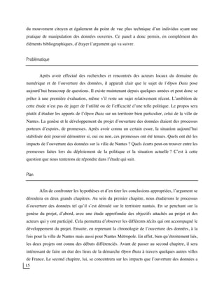 15
du mouvement citoyen et également du point de vue plus technique d’un individus ayant une
pratique de manipulation des données ouvertes. Ce panel a donc permis, en complément des
éléments bibliographiques, d’étayer l’argument qui va suivre.
Problématique
Après avoir effectué des recherches et rencontrés des acteurs locaux du domaine du
numérique et de l’ouverture des données, il apparaît clair que le sujet de l’Open Data pose
aujourd’hui beaucoup de questions. Il existe maintenant depuis quelques années et peut donc se
prêter à une première évaluation, même s’il reste un sujet relativement récent. L’ambition de
cette étude n’est pas de juger de l’utilité ou de l’efficacité d’une telle politique. Le propos sera
plutôt d’étudier les apports de l’Open Data sur un territoire bien particulier, celui de la ville de
Nantes. La genèse et le développement du projet d’ouverture des données étaient des processus
porteurs d’espoirs, de promesses. Après avoir connu un certain essor, la situation aujourd’hui
stabilisée doit pouvoir démontrer si, oui ou non, ces promesses ont été tenues. Quels ont été les
impacts de l’ouverture des données sur la ville de Nantes ? Quels écarts peut-on trouver entre les
promesses faites lors du déploiement de la politique et la situation actuelle ? C’est à cette
question que nous tenterons de répondre dans l’étude qui suit.
Plan
Afin de confronter les hypothèses et d’en tirer les conclusions appropriées, l’argument se
déroulera en deux grands chapitres. Au sein du premier chapitre, nous étudierons le processus
d’ouverture des données tel qu’il s’est déroulé sur le territoire nantais. En se penchant sur la
genèse du projet, d’abord, avec une étude approfondie des objectifs attachés au projet et des
acteurs qui y ont participé. Cela permettra d’observer les différents récits qui ont accompagné le
développement du projet. Ensuite, en reprenant la chronologie de l’ouverture des données, à la
fois pour la ville de Nantes mais aussi pour Nantes Métropole. En effet, bien qu’étroitement liés,
les deux projets ont connu des débuts différenciés. Avant de passer au second chapitre, il sera
intéressant de faire un état des lieux de la démarche Open Data à travers quelques autres villes
de France. Le second chapitre, lui, se concentrera sur les impacts que l’ouverture des données a
 