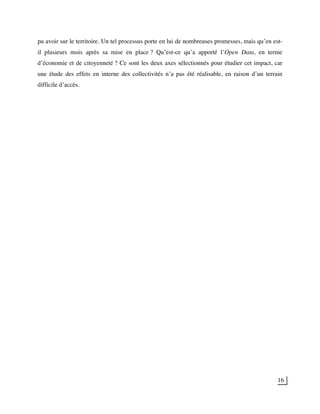 16
pu avoir sur le territoire. Un tel processus porte en lui de nombreuses promesses, mais qu’en est-
il plusieurs mois après sa mise en place ? Qu’est-ce qu’a apporté l’Open Data, en terme
d’économie et de citoyenneté ? Ce sont les deux axes sélectionnés pour étudier cet impact, car
une étude des effets en interne des collectivités n’a pas été réalisable, en raison d’un terrain
difficile d’accès.
 