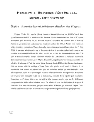 17
PREMIERE PARTIE : UNE POLITIQUE D’OPEN DATA « A LA
NANTAISE » PORTEUSE D’ESPOIRS
Chapitre 1 : La genèse du projet, définition des objectifs et mise à l’agenda
C’est en Février 2011 que la ville de Nantes et Nantes Métropole ont décidé d’ouvrir leur
portail commun dédié à la publication des données ; le site data.nantes.fr est donc actif depuis
maintenant plus de quatre ans. La mise en place de l’ouverture des données dans la ville de
Rennes a agit comme un accélérateur du processus nantais. En effet, si Nantes reste l’une des
villes pionnières en matière d’Open Data, elle n’en est pas pour autant la première. Le 1er
Juin
2010, la capitale administrative de la Bretagne devient la première collectivité à ouvrir ses
données et est aujourd’hui l’une des mieux placées sur la carte des données ouvertes : avec 209
jeux de données ouvertes, elle est seulement devancée par La Rochelle. Si Nantes est encore loin
derrière en terme de quantités, avec 43 jeux de données, sa politique d’ouverture des données est
elle très développée et l’activité autour de ce domaine depuis 2011 est de plus en plus intense.
Afin de mieux saisir la politique d’Open Data telle qu’elle a été menée à Nantes, il est
intéressant d’en étudier la genèse ainsi que les différents acteurs qui ont contribué à son
développement, avant de se pencher plus en détail sur le déroulement de ce processus. Car même
s’il s’agit d’une démarche basée sur le numérique, domaine de la rapidité par excellence,
l’ouverture ne s’est pas faite en un jour et il a fallu plusieurs années pour que les différentes
composantes du projet soient mises en place. Par ailleurs, il peut être intéressant de se prêter à
l’exercice d’un tour d’horizon de quelques autres villes de France qui pratiquent l’Open Data,
tant ces démarches sont liées en conservant des également des particularismes géographiques.
 