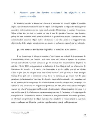 18
I. Pourquoi ouvrir les données nantaises ? Des objectifs et des
promesses variés
La volonté d’entamer à Nantes une démarche d’ouverture des données répond à plusieurs
enjeux, qui sont traditionnellement ceux de l’Open Data en général. Il est possible de catégoriser
ces enjeux en trois dimensions : un enjeu social, un enjeu démocratique et un enjeu économique.
Même si ces axes servent en général de base à tous les projets d’ouverture des données,
puisqu’ils sont fortement ancrés dans la culture de la gouvernance ouverte, il existe une forte
communication autour de l’Open Data « à la nantaise ». La ville a donc su se réapproprier ces
objectifs afin de les adapter à son territoire, ses attentes et les besoins exprimés par ses habitants.
§1 – Une démarche axée sur la transparence, la démocratie et les citoyens
Il est évident que la démarche nantaise s’inscrit dans une volonté de transparence de
l’administration envers ses citoyens, mais aussi dans une volonté d’apporter de nouveaux
services aux habitants. C’est en tout cas ce qui est annoncé dans un communiqué de presse en
date du 4 Février 2011, au lendemain de la déclaration de Jean-Marc Ayrault sur le lancement de
l’ouverture des données : « A travers cette innovation, le service public poursuit sa mission
d’être au plus près des citoyens et de leur faciliter la vie »12
. Il s’agit donc là d’une politique
tournée d’une part vers la dimension sociale de la vie nantaise, ce qui rejoint l’un des axes
principaux de la démarche d’ouverture des données à une échelle nationale, voire mondiale, qui
est de promouvoir la transparence des administrations envers les citoyens et d’encourager ces
derniers à faire confiances aux responsables politiques. En effet, le discours qui revient le plus
souvent est celui d’un nouveau souffle donné à la démocratie, à la participation citoyenne et à
une amélioration de la relation entre gouvernants et gouvernés. Il s’agit donc ici de développer la
transparence et l’é-démocratie, à la fois en libérant le plus grand nombre de données possibles,
en effectuant une promotion de l’Open Data de sorte à améliorer la connaissance à ce sujet mais
aussi en en faisant une démarche construite en collaboration avec de multiples acteurs.
12
Voir annexe n°1, page 67
 
