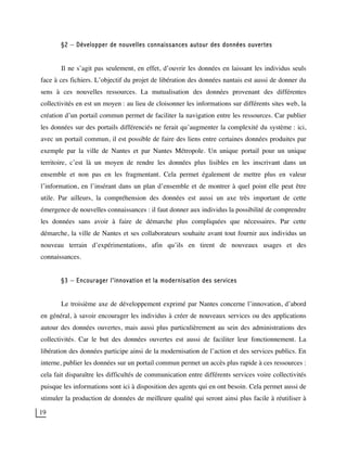 19
§2 – Développer de nouvelles connaissances autour des données ouvertes
Il ne s’agit pas seulement, en effet, d’ouvrir les données en laissant les individus seuls
face à ces fichiers. L’objectif du projet de libération des données nantais est aussi de donner du
sens à ces nouvelles ressources. La mutualisation des données provenant des différentes
collectivités en est un moyen : au lieu de cloisonner les informations sur différents sites web, la
création d’un portail commun permet de faciliter la navigation entre les ressources. Car publier
les données sur des portails différenciés ne ferait qu’augmenter la complexité du système : ici,
avec un portail commun, il est possible de faire des liens entre certaines données produites par
exemple par la ville de Nantes et par Nantes Métropole. Un unique portail pour un unique
territoire, c’est là un moyen de rendre les données plus lisibles en les inscrivant dans un
ensemble et non pas en les fragmentant. Cela permet également de mettre plus en valeur
l’information, en l’insérant dans un plan d’ensemble et de montrer à quel point elle peut être
utile. Par ailleurs, la compréhension des données est aussi un axe très important de cette
émergence de nouvelles connaissances : il faut donner aux individus la possibilité de comprendre
les données sans avoir à faire de démarche plus compliquées que nécessaires. Par cette
démarche, la ville de Nantes et ses collaborateurs souhaite avant tout fournir aux individus un
nouveau terrain d’expérimentations, afin qu’ils en tirent de nouveaux usages et des
connaissances.
§3 – Encourager l'innovation et la modernisation des services
Le troisième axe de développement exprimé par Nantes concerne l’innovation, d’abord
en général, à savoir encourager les individus à créer de nouveaux services ou des applications
autour des données ouvertes, mais aussi plus particulièrement au sein des administrations des
collectivités. Car le but des données ouvertes est aussi de faciliter leur fonctionnement. La
libération des données participe ainsi de la modernisation de l’action et des services publics. En
interne, publier les données sur un portail commun permet un accès plus rapide à ces ressources :
cela fait disparaître les difficultés de communication entre différents services voire collectivités
puisque les informations sont ici à disposition des agents qui en ont besoin. Cela permet aussi de
stimuler la production de données de meilleure qualité qui seront ainsi plus facile à réutiliser à
 