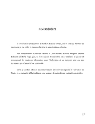 2
REMERCIEMENTS
Je souhaiterais remercier tout d’abord M. Renaud Epstein, qui en tant que directeur de
mémoire a pu me guider et me conseiller pour la rédaction de ce mémoire.
Mes remerciements s’adressent ensuite à Claire Gallon, Bastien Kerspern, Mounir
Belhamiti et Hervé Jaigu, que j’ai eu l’occasion de rencontrer lors d’entretiens et qui m’ont
communiqué de précieuses informations pour l’élaboration de ce mémoire ainsi que des
documents qui m’ont été d’une grande aide.
Enfin, je voudrais adresser mes remerciements à l’équipe enseignante de l’université de
Nantes et en particulier à Marion Pineau pour ses cours de méthodologie particulièrement utiles.
 