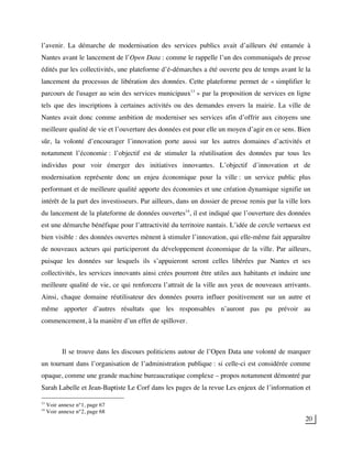 20
l’avenir. La démarche de modernisation des services publics avait d’ailleurs été entamée à
Nantes avant le lancement de l’Open Data : comme le rappelle l’un des communiqués de presse
édités par les collectivités, une plateforme d’é-démarches a été ouverte peu de temps avant le la
lancement du processus de libération des données. Cette plateforme permet de « simplifier le
parcours de l'usager au sein des services municipaux13
» par la proposition de services en ligne
tels que des inscriptions à certaines activités ou des demandes envers la mairie. La ville de
Nantes avait donc comme ambition de moderniser ses services afin d’offrir aux citoyens une
meilleure qualité de vie et l’ouverture des données est pour elle un moyen d’agir en ce sens. Bien
sûr, la volonté d’encourager l’innovation porte aussi sur les autres domaines d’activités et
notamment l’économie : l’objectif est de stimuler la réutilisation des données par tous les
individus pour voir émerger des initiatives innovantes. L’objectif d’innovation et de
modernisation représente donc un enjeu économique pour la ville : un service public plus
performant et de meilleure qualité apporte des économies et une création dynamique signifie un
intérêt de la part des investisseurs. Par ailleurs, dans un dossier de presse remis par la ville lors
du lancement de la plateforme de données ouvertes14
, il est indiqué que l’ouverture des données
est une démarche bénéfique pour l’attractivité du territoire nantais. L’idée de cercle vertueux est
bien visible : des données ouvertes mènent à stimuler l’innovation, qui elle-même fait apparaître
de nouveaux acteurs qui participeront du développement économique de la ville. Par ailleurs,
puisque les données sur lesquels ils s’appuieront seront celles libérées par Nantes et ses
collectivités, les services innovants ainsi crées pourront être utiles aux habitants et induire une
meilleure qualité de vie, ce qui renforcera l’attrait de la ville aux yeux de nouveaux arrivants.
Ainsi, chaque domaine réutilisateur des données pourra influer positivement sur un autre et
même apporter d’autres résultats que les responsables n’auront pas pu prévoir au
commencement, à la manière d’un effet de spillover.
Il se trouve dans les discours politiciens autour de l’Open Data une volonté de marquer
un tournant dans l’organisation de l’administration publique : si celle-ci est considérée comme
opaque, comme une grande machine bureaucratique complexe – propos notamment démontré par
Sarah Labelle et Jean-Baptiste Le Corf dans les pages de la revue Les enjeux de l’information et
13
Voir annexe n°1, page 67
14
Voir annexe n°2, page 68
 