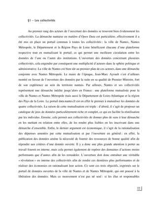22
§1 – Les collectivités
Au premier rang des acteurs de l’ouverture des données se trouvent bien évidemment les
collectivités. La démarche nantaise en matière d’Open Data est particulière, effectivement il a
été mis en place un portail commun à toutes les collectivités : la ville de Nantes, Nantes
Métropole, le Département et la Région Pays de Loire bénéficient chacune d’une plateforme
respective tout en mutualisant le portail, ce qui permet une meilleure circulation entre les
données de l’une ou l’autre des institutions. L’ouverture des données concernant plusieurs
collectivités, cela engendre par conséquent une multiplicité d’acteurs dans la sphère politique et
administrative. La ville de Nantes est bien sûr au premier plan de ces acteurs, dans une démarche
conjointe avec Nantes Métropole. Le maire de l’époque, Jean-Marc Ayrault s’est d’ailleurs
montré en faveur de l’ouverture des données par la suite en sa qualité de Premier Ministre, fort
de son expérience au sein du territoire nantais. Par ailleurs, Nantes et ses collectivités
représentent une démarche inédite jusqu’alors en France : une plateforme mutualisée pour la
ville de Nantes et Nantes Métropole mais aussi le Département de Loire-Atlantique et la région
des Pays de la Loire. Le portail data.nantes.fr est en effet le premier à mutualiser les données de
quatre collectivités. La raison de cette mutualisation est triple : d’abord, il s’agit de proposer un
catalogue de jeux de données particulièrement riche et complet, ce qui en facilite la réutilisation
par les individus. Ensuite, cela permet aux collectivités de donner plus de sens à leur démarche
en les mettant en relation entre elles, de les rendre plus lisibles en les inscrivant dans une
démarche d’ensemble. Enfin, le dernier argument est économique, il s’agit de la rationalisation
des dépenses amenées par cette mutualisation et par l’ouverture en général : en effet, la
publication des données amène la nécessité de fournir des ressources de bonne qualité afin de
répondre aux critères d’une donnée ouverte. Il y a donc une plus grande attention à porter au
travail fournit en interne, mais cela permet également de repérer des domaines d’actions moins
performants que d’autres afin de les remodeler. L’ouverture doit donc entraîner une véritable
« révolution » en interne des collectivités afin de rendre ces dernières plus performantes et de
réaliser des économies en rationalisant leur action. Ce sont ces trois objectifs, exprimés sur le
portail de données ouvertes de la ville de Nantes et de Nantes Métropole, qui ont poussé à la
libération des données. Mais ce mouvement n’est pas né seul : si les élus et responsables
 