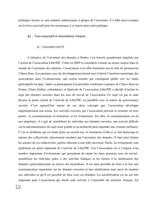 23
politiques locaux se sont montrés enthousiastes à propos de l’ouverture, il a fallu aussi compter
sur le tissu associatif pour les encourager à se lancer dans cette politique.
§2 – Tissu associatif et mouvements citoyens
A) L’association LiberTIC
L’initiative de l’ouverture des données à Nantes s’est trouvée grandement impulsée par
l’action de l’association LiberTIC. Créée en 2009 et considérée comme un acteur majeur dans le
monde de l’ouverture des données, l’association a en effet fortement œuvré afin de promouvoir
l’Open Data. Les premiers axes de développement étaient tout d’abord l’insertion numérique des
associations ainsi l’e-démocratie, une action tournée par conséquent plutôt vers les outils
participatifs en ligne Après sa participation à la première conférence à propos de l’Open Data en
France, Claire Gallon, cofondatrice et bénévole de l’association LiberTIC a décidé d’inclure le
sujet des données ouvertes dans les axes de travail de l’association. Ce sujet est par la suite
devenu le point central de l’activité de LiberTIC, en parallèle avec la notion de gouvernance
ouverte. C’est aujourd’hui autour de ces deux concepts que l’association développe
majoritairement son action. Les activités exercées par l’association peuvent se résumer en trois
points : la communication, la formation, et les évènements. En effet, la communication est un
axe important : il s’agit de sensibiliser les individus aux données ouvertes, une activité difficile
car la méconnaissance du sujet reste grande et sa technicité peut engendre une certaine méfiance.
C’est ce problème qui est traité grâce au second axe, la formation. Celle-ci se fait beaucoup en
interne des collectivités, directement touchées par l’ouverture des données. Il faut ainsi former
les acteurs de ces collectivités, parfois réticents à une telle ouverture. Enfin, les évènements sont
également un point important de l’activité de LiberTIC. Car l’association est à l’origine d’un
nombre importants d’évènements qui permettent de réunir les deux premiers axes de travail :
sensibiliser les individus grâce à des activités ludiques et les former à la réutilisation des
données, particulièrement au travers des hackathons. Il est ainsi possible de faire à la fois une
communication importante sur les données ouvertes et leur réutilisation mais aussi de montrer
aux individus ce qu’il est possible de faire avec ces données. La sensibilisation est un axe très
important pour l’association, qui étend cette activité à l’ensemble du territoire français. En
 