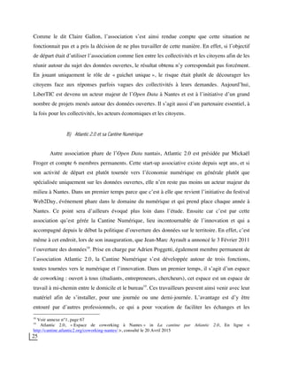 25
Comme le dit Claire Gallon, l’association s’est ainsi rendue compte que cette situation ne
fonctionnait pas et a pris la décision de ne plus travailler de cette manière. En effet, si l’objectif
de départ était d’utiliser l’association comme lien entre les collectivités et les citoyens afin de les
réunir autour du sujet des données ouvertes, le résultat obtenu n’y correspondait pas forcément.
En jouant uniquement le rôle de « guichet unique », le risque était plutôt de décourager les
citoyens face aux réponses parfois vagues des collectivités à leurs demandes. Aujourd’hui,
LiberTIC est devenu un acteur majeur de l’Open Data à Nantes et est à l’initiative d’un grand
nombre de projets menés autour des données ouvertes. Il s’agit aussi d’un partenaire essentiel, à
la fois pour les collectivités, les acteurs économiques et les citoyens.
B) Atlantic 2.0 et sa Cantine Numérique
Autre association phare de l’Open Data nantais, Atlantic 2.0 est présidée par Mickaël
Froger et compte 6 membres permanents. Cette start-up associative existe depuis sept ans, et si
son activité de départ est plutôt tournée vers l’économie numérique en générale plutôt que
spécialisée uniquement sur les données ouvertes, elle n’en reste pas moins un acteur majeur du
milieu à Nantes. Dans un premier temps parce que c’est à elle que revient l’initiative du festival
Web2Day, événement phare dans le domaine du numérique et qui prend place chaque année à
Nantes. Ce point sera d’ailleurs évoqué plus loin dans l’étude. Ensuite car c’est par cette
association qu’est gérée la Cantine Numérique, lieu incontournable de l’innovation et qui a
accompagné depuis le début la politique d’ouverture des données sur le territoire. En effet, c’est
même à cet endroit, lors de son inauguration, que Jean-Marc Ayrault a annoncé le 3 Février 2011
l’ouverture des données18
. Prise en charge par Adrien Poggetti, également membre permanent de
l’association Atlantic 2.0, la Cantine Numérique s’est développée autour de trois fonctions,
toutes tournées vers le numérique et l’innovation. Dans un premier temps, il s’agit d’un espace
de coworking : ouvert à tous (étudiants, entrepreneurs, chercheurs), cet espace est un espace de
travail à mi-chemin entre le domicile et le bureau19
. Ces travailleurs peuvent ainsi venir avec leur
matériel afin de s’installer, pour une journée ou une demi-journée. L’avantage est d’y être
entouré par d’autres professionnels, ce qui a pour vocation de faciliter les échanges et les
18
Voir annexe n°1, page 67
19
Atlantic 2.0, « Espace de coworking à Nantes » in La cantine par Atlantic 2.0, En ligne <
http://cantine.atlantic2.org/coworking-nantes/ >, consulté le 20 Avril 2015
 