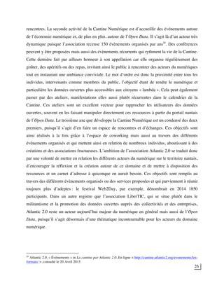 26
rencontres. La seconde activité de la Cantine Numérique est d’accueillir des événements autour
de l’économie numérique et, de plus en plus, autour de l’Open Data. Il s’agit là d’un acteur très
dynamique puisque l’association recense 150 évènements organisés par ans20
. Des conférences
peuvent y être proposées mais aussi des évènements récurrents qui rythment la vie de la Cantine.
Cette dernière fait par ailleurs honneur à son appellation car elle organise régulièrement des
goûter, des apéritifs ou des repas, invitant ainsi le public à rencontrer des acteurs du numériques
tout en instaurant une ambiance conviviale. Le mot d’ordre est donc la proximité entre tous les
individus, intervenants comme membres du public, l’objectif étant de rendre le numérique et
particulière les données ouvertes plus accessibles aux citoyens « lambda ». Cela peut également
passer par des ateliers, manifestations elles aussi plutôt récurrentes dans le calendrier de la
Cantine. Ces ateliers sont un excellent vecteur pour rapprocher les utilisateurs des données
ouvertes, souvent en les faisant manipuler directement ces ressources à partir du portail nantais
de l’Open Data. Le troisième axe que développe la Cantine Numérique est un condensé des deux
premiers, puisqu’il s’agit d’en faire un espace de rencontres et d’échanges. Ces objectifs sont
ainsi réalisés à la fois grâce à l’espace de coworking mais aussi au travers des différents
évènements organisés et qui mettent ainsi en relation de nombreux individus, aboutissant à des
créations et des associations fructueuses. L’ambition de l’association Atlantic 2.0 se traduit donc
par une volonté de mettre en relation les différents acteurs du numérique sur le territoire nantais,
d’encourager la réflexion et la création autour de ce domaine et de mettre à disposition des
ressources et un carnet d’adresse à quiconque en aurait besoin. Ces objectifs sont remplis au
travers des différents évènements organisés ou des services proposées et qui parviennent à réunir
toujours plus d’adeptes : le festival Web2Day, par exemple, dénombrait en 2014 1850
participants. Dans un autre registre que l’association LiberTIC, qui se situe plutôt dans le
militantisme et la promotion des données ouvertes auprès des collectivités et des entreprises,
Atlantic 2.0 reste un acteur aujourd’hui majeur du numérique en général mais aussi de l’Open
Data, puisqu’il s’agit désormais d’une thématique incontournable pour les acteurs du domaine
numérique.
20
Atlantic 2.0, « Évènements » in La cantine par Atlantic 2.0, En ligne < http://cantine.atlantic2.org/evenements/les-
formats/ >, consulté le 20 Avril 2015
 