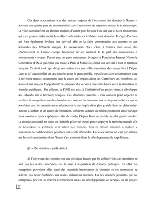 27
Ces deux associations sont des acteurs majeurs de l’ouverture des données à Nantes et
possède une grande part de responsabilité dans l’animation du territoire autour de la thématique.
Le volet associatif est un élément majeur, d’autant plus lorsque l’on sait que c’est ce mouvement
qui a en grande partie incité les collectivités nantaises à libérer leurs données. Il s’agit d’acteurs
qui font également évoluer leur activité afin de la faire correspondre aux attentes et aux
demandes des différents usagers. Le mouvement Open Data, à Nantes mais aussi plus
généralement en France compte beaucoup sur ce soutient de la part des associations et
mouvements citoyens. Parmi eux, on peut notamment évoquer la Fondation Internet Nouvelle
Génération (FING) qui, bien que basée à Paris et Marseille, étend son activité à tout le territoire
français. Ce think tank, qui dirige son action vers une réflexion autour des usages liés à l’Open
Data et à l’accessibilité de ces données pour le grand public, travaille aussi en collaboration avec
le territoire nantais notamment dans le cadre de l’organisation des Carrefours des possibles, qui
donnent aux usagers l’opportunité de proposer des services innovants basés sur la réutilisation de
données publiques. Par ailleurs, la FING est aussi à l’initiative d’un projet visant à développer
des Infolabs sur le territoire français. Ces structures ouvertes à tous auraient pour objectif de
faciliter la compréhension des données aux novices du domaine, aux « citoyens lambda » qui ne
possèdent pas les connaissances nécessaires à une implication plus grande dans ce phénomène.
Autour d’ateliers et de temps de formation, différents acteurs du milieu pourraient ainsi partager
leurs savoirs et leurs expériences afin de rendre l’Open Data accessible au plus grand nombre.
Le monde associatif est donc un véritable pilier sur lequel peut s’appuyer le territoire nantais afin
de développer sa politique d’ouverture des données, tout en prêtant attention à inclure le
maximum de collaborateurs possibles dans cette démarche. Les associations ne sont par ailleurs
pas les seuls partenaires dont Nantes s’est entourée dans le développement de sa politique.
§3 – De nombreux partenariats
Si l’ouverture des données est une politique lancée par les collectivités, ces dernières ne
sont pas les seules concernées par la mise à disposition de données publiques. En effet, les
entreprises possèdent elles aussi des quantités importantes de données et ces ressources ne
doivent pas rester confinées aux seules utilisations internes. Car les données produites par ces
entreprises peuvent se révéler extrêmement utiles au développement de services ou de projets
 