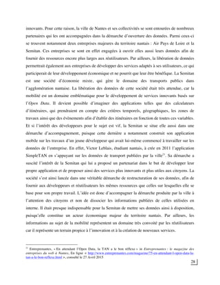 28
innovants. Pour cette raison, la ville de Nantes et ses collectivités se sont entourées de nombreux
partenaires qui les ont accompagnées dans la démarche d’ouverture des données. Parmi ceux-ci
se trouvent notamment deux entreprises majeures du territoire nantais : Air Pays de Loire et la
Semitan. Ces entreprises se sont en effet engagées à ouvrir elles aussi leurs données afin de
fournir des ressources encore plus larges aux réutilisateurs. Par ailleurs, la libération de données
permettrait également aux entreprises de développer des services adaptés à ses utilisateurs, ce qui
participerait de leur développement économique et ne pourrit que leur être bénéfique. La Semitan
est une société d’économie mixte, qui gère le domaine des transports publics dans
l’agglomération nantaise. La libération des données de cette société était très attendue, car la
mobilité est un domaine emblématique pour le développement de services innovants basés sur
l’Open Data. Il devient possible d’imaginer des applications telles que des calculateurs
d’itinéraires, qui prendraient en compte des critères temporels, géographiques, les zones de
travaux ainsi que des évènements afin d’établir des itinéraires en fonction de toutes ces variables.
Et si l’intérêt des développeurs pour le sujet est vif, la Semitan se situe elle aussi dans une
démarche d’accompagnement, puisque cette dernière a notamment construit son application
mobile sur les travaux d’un jeune développeur qui avait lui-même commencé à travailler sur les
données de l’entreprise. En effet, Victor Leblais, étudiant nantais, à crée en 2011 l’application
SimpleTAN en s’appuyant sur les données de transport publiées par la ville21
. Sa démarche a
suscité l’intérêt de la Semitan qui lui a proposé un partenariat dans le but de développer leur
propre application et de proposer ainsi des services plus innovants et plus utiles aux citoyens. La
société s’est ainsi lancée dans une véritable démarche de restructuration de ses données, afin de
fournir aux développeurs et réutilisateurs les mêmes ressources que celles sur lesquelles elle se
base pour son propre travail. L’idée est donc d’accompagner la démarche produite par la ville à
l’attention des citoyens et non de dissocier les informations publiées de celles utilisées en
interne. Il était presque indispensable pour la Semitan de mettre ses données ainsi à disposition,
puisqu’elle constitue un acteur économique majeur du territoire nantais. Par ailleurs, les
informations au sujet de la mobilité représentent un domaine très convoité par les réutilisateurs
car il représente un terrain propice à l’innovation et à la création de nouveaux services.
21
Entreprenantes, « En attendant l’Open Data, la TAN a le bon réflexe » in Entreprenantes : le magazine des
entreprises du web à Nantes, En ligne < http://www.entreprenantes.com/magazine/75-en-attendant-l-open-data-la-
tan-a-le-bon-reflexe.html >, consulté le 27 Avril 2015
 