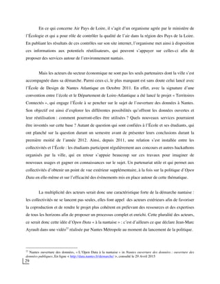 29
En ce qui concerne Air Pays de Loire, il s’agit d’un organisme agrée par le ministère de
l’Écologie et qui a pour rôle de contrôler la qualité de l’air dans la région des Pays de la Loire.
En publiant les résultats de ces contrôles sur son site internet, l’organisme met ainsi à disposition
ces informations aux potentiels réutilisateurs, qui peuvent s’appuyer sur celles-ci afin de
proposer des services autour de l’environnement nantais.
Mais les acteurs du secteur économique ne sont pas les seuls partenaires dont la ville s’est
accompagnée dans sa démarche. Parmi ceux-ci, le plus marquant est sans doute celui lancé avec
l’École de Design de Nantes Atlantique en Octobre 2011. En effet, avec la signature d’une
convention entre l’école et le Département de Loire-Atlantique a été lancé le projet « Territoires
Connectés », qui engage l’École à se pencher sur le sujet de l’ouverture des données à Nantes.
Son objectif est ainsi d’explorer les différentes possibilités qu’offrent les données ouvertes et
leur réutilisation : comment pourront-elles être utilisées ? Quels nouveaux services pourraient
être inventés sur cette base ? Autant de question qui sont confiées à l’École et ses étudiants, qui
ont planché sur la question durant un semestre avant de présenter leurs conclusions durant la
première moitié de l’année 2012. Ainsi, depuis 2011, une relation s’est installée entre les
collectivités et l’École : les étudiants participent régulièrement aux concours et autres hackathons
organisés par la ville, qui en retour s’appuie beaucoup sur ces travaux pour imaginer de
nouveaux usages et gagner en connaissances sur le sujet. Un partenariat utile et qui permet aux
collectivités d’obtenir un point de vue extérieur supplémentaire, à la fois sur la politique d’Open
Data en elle-même et sur l’efficacité des évènements mis en place autour de cette thématique.
La multiplicité des acteurs serait donc une caractéristique forte de la démarche nantaise :
les collectivités ne se lancent pas seules, elles font appel des acteurs extérieurs afin de favoriser
la coproduction et de rendre le projet plus cohérent en prélevant des ressources et des expertises
de tous les horizons afin de proposer un processus complet et enrichi. Cette pluralité des acteurs,
ce serait donc cette idée d’Open Data « à la nantaise » : c’est d’ailleurs ce que déclare Jean-Marc
Ayrault dans une vidéo22
réalisée par Nantes Métropole au moment du lancement de la politique.
22
Nantes ouverture des données, « L’Open Data à la nantaise » in Nantes ouverture des données : ouverture des
données publiques, En ligne < http://data.nantes.fr/demarche/ >, consulté le 29 Avril 2015
 