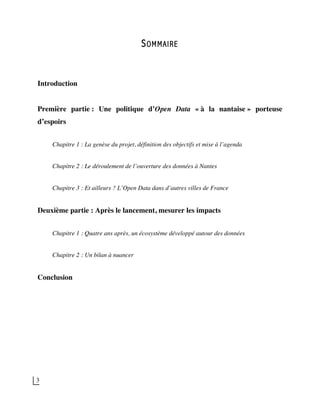 3
SOMMAIRE
Introduction
Première partie : Une politique d’Open Data « à la nantaise » porteuse
d’espoirs
Chapitre 1 : La genèse du projet, définition des objectifs et mise à l’agenda
Chapitre 2 : Le déroulement de l’ouverture des données à Nantes
Chapitre 3 : Et ailleurs ? L’Open Data dans d’autres villes de France
Deuxième partie : Après le lancement, mesurer les impacts
Chapitre 1 : Quatre ans après, un écosystème développé autour des données
Chapitre 2 : Un bilan à nuancer
Conclusion
 