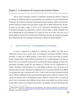 30
Chapitre 2 : Le déroulement de l’ouverture des données à Nantes
Afin de mieux comprendre comment s’est déroulée l’ouverture des données à Nantes et
de visualiser les différentes étapes de cette démarche, nous procéderons ici à une chronologie des
évènements. De nombreux évènements ont ponctués les quatre premières années d’ouverture des
données nantaises et certains seront par ailleurs évoqués plus en détails ultérieurement. De plus,
le propos de cette partie s’appuie à la fois sur les informations renseignées par les portails
d’ouverture des données des collectivités, à savoir la ville de Nantes et Nantes métropole ainsi
que le Département de Loire-Atlantique et la région des Pays de la Loire, mais aussi sur un
rapport publié en Juin 2014 sur l’évaluation de la démarche d’ouverture des données commandée
par le Département de Loire-Atlantique et produit par le cabinet d’évaluation Deloitte23
.
I. Durant l’année 2011 : les balbutiements de la politique
La mise à l’agenda de la question de l’ouverture des données s’est faite par la
mobilisation d’acteurs de la société civile, en l’occurrence l’association LiberTIC, avant de
rencontrer le soutien de la sphère politique. L’Open Data s’est donc inscrit dans un premier
temps à l’agenda public avant d’effectuer un glissement vers l’agenda politique. C’est donc en
Février 2011 qu’est annoncée le lancement de l’ouverture des données publiques à Nantes. Plus
précisément, Jean-Marc Ayrault fait cette annonce le 3 Février, lors de l’inauguration de la
Cantine Numérique. Cette déclaration est la suite logique de plusieurs mois de travaux et de
réflexions autour du sujet, notamment en collaboration avec l’association LiberTIC qui a apporté
son expertise pour aider la démarche de la ville. L’idée est aussi de réunir un groupe de travail
afin de réfléchir à différentes actions qui pourront être menées dans le cadre de l’ouverture. Cette
volonté est exprimée dans le communiqué de presse diffusé le 4 Février 2011. Ce groupe de
travail vise à la concertation entre différents acteurs afin de savoir quelles axes de travail mettre
en place dans ce processus de libération des données. En parallèle, le Conseil Général de Loire
23
Cabinet Deloitte, Juin 2014, « Département de Loire-Atlantique : Open Data 44, évaluation de la démarche » En
ligne, 63 p., < http://www.loire-atlantique.fr/upload/docs/application/pdf/2014-07/deloitte-opendata44-rapport-
vfinal.pdf >, consulté le 13 Avril 2015
 