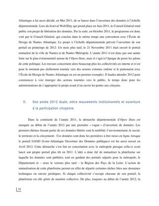 31
Atlantique a lui aussi décidé, en Mai 2011, de se lancer dans l’ouverture des données à l’échelle
départementale. Lors du festival Web2Day qui prend place en Juin 2011, le Conseil Général rend
public son projet de libération des données. Par la suite, en Octobre 2011, le programme est donc
voté par le Conseil Général, qui conclue dans le même temps une convention avec l’École de
Design de Nantes Atlantique. Le projet à l’échelle départementale prévoit l’ouverture de son
portail au printemps de 2012. Un mois plus tard, le 21 Novembre 2011 était ouvert le portail
mutualisé de la ville de Nantes et de Nantes Métropole. L’année 2011 n’est donc pas une année
forte sur le plan évènementiel autour de l’Open Data, mais il s’agit à l’époque de poser les jalons
de cette politique. Les travaux concernent alors beaucoup plus les collectivités en interne et n’est
pour le moment pas réellement tournée vers des acteurs externes (même si le partenariat avec
l’École de Design de Nantes Atlantique en est un premier exemple). Il faudra attendre 2012 pour
commencer à voir émerger des actions tournées vers le public, le temps donc pour les
administrations de s’approprier le projet avant d’en ouvrir les portes aux citoyens.
II. Une année 2012 duale, entre mouvements institutionnels et ouverture
à la participation citoyenne
Dans la continuité de l’année 2011, la démarche départementale d’Open Data est
marquée au début de l’année 2012 par une première « vague » d’ouverture de données. Les
premiers thèmes faisant partie de ces données libérés sont la mobilité, l’environnement, le social,
le territoire et la citoyenneté. Ces données sont donc les premières à être mises en ligne, lorsque
le portail LOAD (Loire-Atlantique Ouverture des Données publiques) est lui aussi ouvert en
Avril 2012. Cette démarche s’est fait en concertation avec la métropole puisque celle-ci avait
lancé son propre portail plus tôt en 2011. L’idée a donc été de mutualiser la plateforme sur
laquelle les données sont publiées, tout en gardant des portails séparés pour la métropole, le
Département et – nous le verrons plus tard – la Région des Pays de la Loire. L’action de
mutualisation de cette plateforme permet en effet de répartir certaines tâches liées aux domaines
techniques ou encore juridiques. Si chaque collectivité s’occupe chacune de son portail, la
plateforme est elle gérée de manière collective. De plus, toujours au début de l’année 2012, la
 
