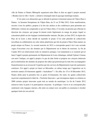 32
ville de Nantes et Nantes Métropole organisent entre Mars et Juin un appel à projets nommé
« Rendez-moi la ville + facile », initiative remarquée dans le paysage numérique nantais.
C’est suite à ces démarches que se déroule le premier événement autour de l’Open Data à
Nantes : la Semaine Européenne de l’Open Data, du 21 au 25 Mai 2012. Cette manifestation,
ouverte à tous les publics, propose à la fois des ateliers et des conférences pour permettre aux
différentes visiteurs de comprendre ce qu’est l’Open Data. C’est donc un premier pas effectué en
direction des citoyens, qui jusque là étaient restés légèrement en marge du projet, lequel se
concentrait plutôt sur des logiques institutionnelles internes. De plus, en Juin 2012, la région des
Pays de la Loire a donc décidé de rejoindre le projet. C’est cette pluralité de collectivités
travaillant en collaboration sur cette même plateforme qui fait du projet d’Open Data nantais un
projet unique en France. Le second semestre de 2012 a correspondu quant à lui à une seconde
vague d’ouverture avec des données par le Département sur le thème du tourisme. La fin de
l’année 2012 est relativement riche en initiatives puisque c’est notamment à ce moment qu’est
lancé l’appel à projets permanents du Département de Loire-Atlantique, intitulé Upload. Comme
son nom l’indique, cet appel à projets n’a pas de date limite et propose aux citoyens intéressés
par la réutilisation des données de proposer des idées qui pourront par la suite être accompagnées
financièrement ou au niveau de l’expertise par des services du Département et par des partenaires
extérieurs. Cet appel à projet est lancé en Décembre, en même temps que l’apparition sur le
territoire nantais d’évènements appelés « hackathons24
». En effet, les 15 et 16 Décembre 2012,
Nantes abrite pour la première fois ce genre d’évènements. En outre, les quatre collectivités
reçoivent conjointement le label de « Territoire Innovant », qui récompense depuis sa création en
2008 certains projets innovants ayant trait au monde du numérique. La fin de l’année 2012
entrouvre donc la porte à la participation citoyenne : la politique s’ouvre et ne correspond plus
seulement à des logiques internes, elle entre en contact avec son public et commence à récolter
quelques fruits de son activité.
24
Voir définition page 5
 