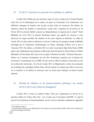 33
III. En 2013, l’ouverture se poursuit et la politique se stabilise
L’année 2013 débute par une troisième vague de mise en ligne par le Conseil Général
(cette fois sur les thématiques de la culture, du sport, de l’économie et de l’éducation). Les
différents catalogues de données sont de plus en plus riches en ressources. Par ailleurs, les
initiatives autour des données se poursuivent, voyant ainsi s’organiser du 24 Janvier au 18
Février 2013 le premier Hyblab consacré au datajournalisme et organisé par le cluster25
Ouest
Médialab. En Avril 2013, le premier Workshop nantais, qui appelle les citoyens à venir
découvrir les usages possibles des données est lui aussi organisé au Stéréolux. Le début de
l’année 2013 est donc riche en initiatives et cela ne s’arrête pas là, puisque le projet LodPaddle
développé par le Laboratoire d’Informatique de Nantes Atlantique (LINA) voit le jour à
l’automne 2013. Par ailleurs, en Octobre 2013 est créée l’association Open Data France (ODF)
grâce à une collaboration entre plusieurs collectivités dont font partie la ville de Nantes et Nantes
Métropole. En Novembre 2013, près d’un an après l’obtention du label « Territoire Innovant »,
Nantes est à nouveau récompensée lors des Prix Territoriaux organisés par la Gazette des
Communes26
en partenariat avec la GMF. Ce prix salue en effet les initiatives innovantes au sein
des collectivités territoriales. À la fin de l’année 2013, le Département a choisi de commander
une évaluation de sa politique d’Open Data, afin de mesurer les impacts que celle-ci a pu avoir
sur le territoire et de définir de nouveaux axes de travail pour rediriger au besoin certains
objectifs.
IV. Période de réflexion et de bouleversements politiques, les années
2014 et 2015 sont celles du changement
L’année 2014 se lance en matière d’Open Data par l’organisation en Février de la
première édition de l’Open Data Day : mis en place par l’association LiberTIC, il s’agit là
encore d’un événement au format hackathon, ouvert à tous les individus souhaitant en apprendre
25
Voir définition page 4
26
La Gazette des communes, des départements et des régions est un journal dont le public cible sont les employés de
la fonction publique territoriale
 