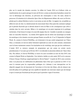 34
plus sur le monde des données ouvertes. Le début de l’année 2014 est d’ailleurs riche en
manifestations de ce genre puisque le mois de Février a connu un deuxième hackathon, tourné lui
vers la thématique des élections, en prévision des municipales à venir. En outre, durant le
processus d’évaluation de la démarche Open Data du Département débute elle aussi en Février,
pilotée par le cabinet Deloitte et arrive à son terme au mois de Mai : le rapport, lui, est publiée au
début du mois de Juin. Le ralentissement du mouvement Open Data peut être aisément expliqué
par la période électorale qui se déroule durant le mois de Mars et des conséquences que celle-ci
entraîne dans les mois suivants. Même si le numérique est un point important de la politique
territoriale, il faut laisser le temps à la nouvelle équipe élue de s’installer et prendre ses marques
dans ses nouvelles fonctions. La rentrée 2014 apporte tout de même une dynamique au monde
du numérique et des données ouvertes puisque Nantes accueille du 12 au 21 Septembre la Digital
Week. Si, comme le festival Web2Day, cet événement n’est pas centré uniquement sur l’Open
Data, ce domaine est tout de même fortement représenté au cours de cette semaine, notamment
sous la forme maintenant connue d’un hackathon ou de workshop, ainsi que par des conférences.
L’année 2015 se retrouve marquée de programmes qui ont connu un certain succès
précédemment. C’est ainsi qu’en Février 2015 s’est déroulée la deuxième édition de l’Open Data
Day. Par ailleurs, le festival Web2Day se trouve lui aussi reconduit au mois de Juin 2015, tout
comme la Digital Week en Septembre. Une initiative inédite en cette année 2015 est le concours
Climate Change Challenge auquel participe la ville de Nantes27
. À partir de 2014, nous assistons
donc à un processus de stabilisation du phénomène Open Data qui se poursuit en 2015. C’est
aussi le moment pour les responsables politiques de s’adonner à une introspection sur les
objectifs engagés lors du lancement de l’ouverture et d’en tirer des bilans, afin de relancer une
nouvelle phase de la politique qui sera capable de répondre aux nouveaux enjeux qui ont émergé
et qui n’avaient pas forcément pu être prévus par la première vague d’ouverture.
27
Voir deuxième partie, page 43
 
