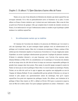 35
Chapitre 3 : Et ailleurs ? L’Open Data dans d’autres villes de France
Nantes est au cœur d’une démarche de libération des données qui atteint aujourd’hui une
envergure nationale. Si la ville est particulièrement active et fructueuse sur ce plan, il existe
ailleurs en France d’autres initiatives qui s’avèrent tout aussi intéressantes. Mais avant de faire
un petit tour d’horizon de quelques villes qui comptent dans le monde des données ouvertes en
France, il est intéressant de voir que l’enthousiasme nantais se modère et que la politique a plutôt
tendance à se stabiliser aujourd’hui.
I. Un enthousiasme nantais qui se stabilise
Si l’annonce de l’ouverture des données et le processus de libération qui s’est ensuivi a
crée une dynamique forte, on peut remarquer depuis quelques mois un ralentissement de la
politique sur le territoire nantais. Bien sûr, le domaine du numérique à Nantes continue d’être
rythmé par des évènements réguliers et le processus d’ouverture ne s’est pas stoppé pour autant.
Cependant, on assiste à quelques ralentissements qui peuvent s’expliquer de plusieurs manières.
D’abord, le calendrier électoral y est pour beaucoup : avec l’arrivée d’un nouveau maire,
Johanna Rolland, en Mars 2014, les considérations sur le numérique et l’ouverture des données
ont été un temps mises de côté afin de laisser le temps aux nouveaux responsables politiques de
prendre leurs marques dans leurs postes. Pour autant, la nouvelle équipe occupant la mairie de
Nantes ne laisse pas en reste la politique d’Open Data. Le nouvel adjoint au numérique, Francky
Trichet, est en effet très actif sur le sujet et apporte une expertise non négligeable au sein de
l’équipe de Johanna Rolland. Il reste compréhensible qu’une période d’élections ne soit pas le
moment le plus propice aux questionnements autour du numérique, bien qu’il s’agisse
aujourd’hui d’un point très important des politiques locales. Par ailleurs, une évaluation de la
politique d’Open Data lancée en 2011 a débuté en Février 2014 pour se poursuivre jusqu’au
mois de Mai de la même année. Ceci peut expliquer également un certain « flottement » : dans
 