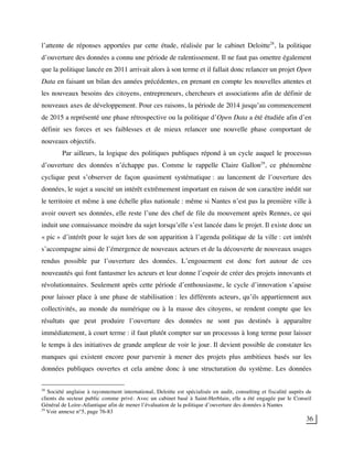36
l’attente de réponses apportées par cette étude, réalisée par le cabinet Deloitte28
, la politique
d’ouverture des données a connu une période de ralentissement. Il ne faut pas omettre également
que la politique lancée en 2011 arrivait alors à son terme et il fallait donc relancer un projet Open
Data en faisant un bilan des années précédentes, en prenant en compte les nouvelles attentes et
les nouveaux besoins des citoyens, entrepreneurs, chercheurs et associations afin de définir de
nouveaux axes de développement. Pour ces raisons, la période de 2014 jusqu’au commencement
de 2015 a représenté une phase rétrospective ou la politique d’Open Data a été étudiée afin d’en
définir ses forces et ses faiblesses et de mieux relancer une nouvelle phase comportant de
nouveaux objectifs.
Par ailleurs, la logique des politiques publiques répond à un cycle auquel le processus
d’ouverture des données n’échappe pas. Comme le rappelle Claire Gallon29
, ce phénomène
cyclique peut s’observer de façon quasiment systématique : au lancement de l’ouverture des
données, le sujet a suscité un intérêt extrêmement important en raison de son caractère inédit sur
le territoire et même à une échelle plus nationale : même si Nantes n’est pas la première ville à
avoir ouvert ses données, elle reste l’une des chef de file du mouvement après Rennes, ce qui
induit une connaissance moindre du sujet lorsqu’elle s’est lancée dans le projet. Il existe donc un
« pic » d’intérêt pour le sujet lors de son apparition à l’agenda politique de la ville : cet intérêt
s’accompagne ainsi de l’émergence de nouveaux acteurs et de la découverte de nouveaux usages
rendus possible par l’ouverture des données. L’engouement est donc fort autour de ces
nouveautés qui font fantasmer les acteurs et leur donne l’espoir de créer des projets innovants et
révolutionnaires. Seulement après cette période d’enthousiasme, le cycle d’innovation s’apaise
pour laisser place à une phase de stabilisation : les différents acteurs, qu’ils appartiennent aux
collectivités, au monde du numérique ou à la masse des citoyens, se rendent compte que les
résultats que peut produire l’ouverture des données ne sont pas destinés à apparaître
immédiatement, à court terme : il faut plutôt compter sur un processus à long terme pour laisser
le temps à des initiatives de grande ampleur de voir le jour. Il devient possible de constater les
manques qui existent encore pour parvenir à mener des projets plus ambitieux basés sur les
données publiques ouvertes et cela amène donc à une structuration du système. Les données
28
Société anglaise à rayonnement international, Deloitte est spécialisée en audit, consulting et fiscalité auprès de
clients du secteur public comme privé. Avec un cabinet basé à Saint-Herblain, elle a été engagée par le Conseil
Général de Loire-Atlantique afin de mener l’évaluation de la politique d’ouverture des données à Nantes
29
Voir annexe n°5, page 76-83
 