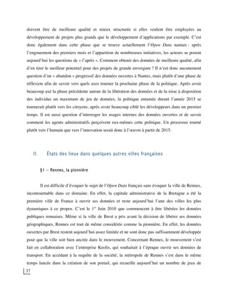 37
doivent être de meilleure qualité et mieux structurée si elles veulent être employées au
développement de projets plus grands que le développement d’applications par exemple. C’est
donc également dans cette phase que se trouve actuellement l’Open Data nantais : après
l’engouement des premiers mois et l’apparition de nombreuses initiatives, les acteurs se posent
aujourd’hui les questions de « l’après ». Comment obtenir des données de meilleure qualité, afin
d’en tirer le meilleur potentiel pour des projets de grande envergure ? Il n’est donc aucunement
question d’un « abandon » progressif des données ouvertes à Nantes, mais plutôt d’une phase de
réflexion afin de savoir vers quels axes tourner la prochaine phase de la politique. Après avoir
beaucoup axé la phase précédente autour de la libération des données et de la mise à disposition
des individus un maximum de jeu de données, la politique entamée durant l’année 2015 se
tournerait plutôt vers les citoyens, après avoir beaucoup ciblé les développeurs dans un premier
temps. Il est aussi question d’interroger les usages internes des données ouvertes et de savoir
comment les agents administratifs perçoivent eux-mêmes cette politique. Un processus tourné
plutôt vers l’humain que vers l’innovation serait donc à l’œuvre à partir de 2015.
II. États des lieux dans quelques autres villes françaises
§1 – Rennes, la pionnière
Il est difficile d’évoquer le sujet de l’Open Data français sans évoquer la ville de Rennes,
incontournable dans ce domaine. En effet, la capitale administrative de la Bretagne a été la
première ville de France à ouvrir ses données et reste aujourd’hui l’une des villes les plus
dynamiques à ce propos. C’est le 1er
Juin 2010 que commencent à être libérées les données
publiques rennaises. Même si la ville de Brest a pris avant la décision de libérer ses données
géographiques, Rennes est tout de même considérée comme la pionnière. En effet, les données
ouvertes par Brest restent aujourd’hui assez limitée et ne sont donc pas suffisamment développée
pour que la ville soit bien ancrée dans le mouvement. Concernant Rennes, le mouvement s’est
fait en collaboration avec l’entreprise Keolis, qui souhaitait à l’époque ouvrir ses données de
transport. En accédant à la requête de la société, la métropole de Rennes s’est dans le même
temps lancée dans la création de son portail, qui recueille aujourd’hui un nombre de jeux de
 