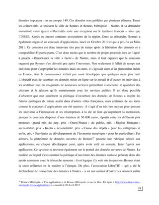 38
données important : on en compte 149. Ces données sont publiées par plusieurs éditeurs. Parmi
les collectivités se trouvent la ville de Rennes et Rennes Métropole – Nantes et sa démarche
mutualisée entre quatre collectivités reste une exception sur le territoire français – ainsi que
l’INSEE, Keolis ou encore certaines associations de la région. Dans sa démarche, Rennes a
également organisé un concours d’applications, lancé en Octobre 2010 et qui a pris fin en Mars
2011. Ce concours est donc intervenu très peu de temps après la libération des données et a
comptabilisé 43 participants. C’est donc moins que le nombre de projets proposés lors de l’appel
à projets « Rendez-moi la ville + facile » de Nantes, mais il faut rappeler que le concours
organisé par Rennes s’est déroulé peu après l’ouverture. Non seulement il fallait du temps aux
individus pour s’approprier les données mais en outre, il s’agissait alors d’un phénomène inédit
en France, dont la connaissance n’était pas aussi développée que quelques mois plus tard.
L’objectif était de valoriser les données mises en ligne sur le portail et d’inciter les individus à
les réutiliser tout en imaginants de nouveaux services permettant d’améliorer le quotidien des
citoyens et la relation qu’ils entretiennent avec les services publics. Il est donc possible
d’observer que non seulement la politique d’ouverture des données de Rennes a inspiré les
futures politiques du même acabit dans d’autres villes françaises, mais certaines de ses idées
comme le concours d’applications ont été reprises : il s’agit d’un très bon moyen pour pousser
les individus à l’innovation et les récompenses à la clé ne font qu’augmenter la motivation,
puisque le concours disposait d’une dotation de 50 000 euros, répartis entre les différents prix
proposés (grand prix du jury, prix « Ouest-France » du public, prix « Région Bretagne »
accessibilité, prix « Keolis » éco-mobilité, prix « Caisse des dépôts » pour les entreprises et
enfin, prix « Secrétariat au développement de l’économie numérique » pour les particuliers). Par
ailleurs, la plateforme de données ouvertes de Rennes30
possède une rubrique dédiée aux
applications, ou chaque développeur peut, après avoir créé un compte, faire figurer son
application. Ce système se retrouve également sur le portail des données ouvertes de Nantes. Le
modèle sur lequel s’est construit la politique d’ouverture des données nantaise présente donc des
points communs avec la démarche rennaise : il est logique d’y voir une inspiration, Rennes étant
la seule référence en la matière à l’époque. De plus, l’association LiberTIC – qui a été le
déclencheur de l’ouverture des données à Nantes – a vu son souhait d’ouvrir les données naître
30
Rennes Métropole, « Vos applications » in Rennes Métropole en accès libre, En ligne < http://www.data.rennes-
metropole.fr/vos-applications/ >, consulté le 28 Avril 2015
 