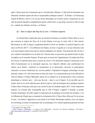 39
après l’observation des évènements qui se sont déroulés à Rennes. L’idée était de demander une
démarche similaire auprès des élus et responsables politiques nantais31
. Si Nantes s’est beaucoup
inspiré de Rennes, elle ne s’en est pas moins démarquée sur d’autres points, notamment sur son
idée de portail mutualisé comptabilisant quatre collectivités, ce qui érige souvent la ville au rang
de « capitale des données ouvertes » en France.
§2 – Dans la région des Pays de la Loire : l’initiative angevine
Le Grand Ouest représente donc un territoire fructueux en matière d’Open Data et en ce
qui concerne la région des Pays de la Loire, Nantes n’est pas la seule ville à s’être lancée.
Récemment, la ville d’Angers a également décidé d’ouvrir ses données. Le portail angevin a été
lancé en Février 201332
. À la différence de Nantes, la mise à l’agenda ne s’est pas effectuée suite
à un mouvement citoyen mais par les acteurs politiques eux-mêmes. Cela peut être dû à la fois à
une volonté d’anticipation et à un désir de s’inscrire dans ce processus qui prend de plus en plus
d’ampleur sur le territoire français. D’autre part, en raison de l’appartenance à la région des Pays
de la Loire, la question peut aussi se poser de savoir s’il la démarche nantaise n’aurait pas eu un
effet d’entraînement sur la métropole angevine. Les objectifs affichés sont sensiblement les
mêmes qu’à Nantes : améliorer la transparence et la démocratie, favoriser la participation
citoyenne ou encore moderniser les services publics. Cependant la logique économique est peu
présente, même si le volet innovation est bien sûr inclus. La communication qu’avait effectuée la
ville de Nantes et Nantes Métropole autour de la création ou la dynamisation d’une économie
numérique se retrouve peu – voire pas du tout – dans le cas d’Angers. Il est possible que les
acteurs aient eu le recul suffisant pour observer que le volet économique de la politique nantaise
d’Open Data n’était pas celui qui avait suscité le plus de résultats depuis 2011. Cette inspiration
nantaise est d’autant plus remarquable que la ville d’Angers s’apprête à installer sa propre
Cantine Numérique. En effet, depuis le lancement de la politique d’ouverture des données, c’est
à la Maison des Projets que se tenaient les évènements liés à l’Open Data. Bien qu’il n’en ait pas
le nom, cet endroit s’apparente en tous points à la Cantine Numérique nantaise, avec son espace
de coworking, la tenue d’évènements liés au numérique et la volonté également présente de faire
31
Voir annexe n°5, page 76-83
32
Ville d’Angers, « Démarche » in Angers Loire Métropole : ouverture des données publiques », En ligne <
http://data.angers.fr/demarche/ >, consulté le 28 Avril 2015
 