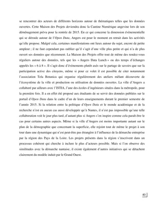 40
se rencontrer des acteurs de différents horizons autour de thématiques telles que les données
ouvertes. Cette Maison des Projets deviendra donc la Cantine Numérique angevine lors de son
déménagement prévu pour la rentrée de 2015. En ce qui concerne la dimension évènementielle
qui se déroule autour de l’Open Data, Angers est pour le moment en retrait dans les activités
qu’elle propose. Malgré cela, certaines manifestations ont lieux autour du sujet, encore de petite
ampleur ; il ne faut cependant pas oublier qu’il s’agit d’une ville plus petite et qui n’a de plus
ouvert ses données que récemment. La Maison des Projets offre tout de même des rendez-vous
réguliers autour des données, tels que les « Angers Data Lunch » ou des temps d’échanges
appelés les « 6 à 8 ». Il s’agit donc d’évènements plutôt axés sur le partage de savoirs que sur la
participation active des citoyens, même si pour ce volet il est possible de citer notamment
l’association Tela Botanica qui organise régulièrement des ateliers mêlant découverte de
l’écosystème de la ville et production ou utilisation de données ouvertes. La ville d’Angers a
collaboré par ailleurs avec l’ISTIA, l’une des écoles d’ingénieurs situées dans la métropole, pour
la première fois. Il a en effet été proposé aux étudiants de se servir des données publiées sur le
portail d’Open Data dans le cadre d’un de leurs enseignements durant le premier semestre de
l’année 2015. Si la relation entre la politique d’Open Data et le monde académique et de la
recherche n’est en aucun cas aussi développée qu’à Nantes, il n’est pas impossible qu’une telle
collaboration voit le jour plus tard, d’autant plus si Angers s’en inspire comme cela paraît être le
cas pour certains autres aspects. Même si la ville d’Angers est moins importante autant sur le
plan de la démographie que concernant la superficie, elle rejoint tout de même le projet à son
tour dans une dynamique qui n’est peut-être pas étrangère à l’influence de la démarche entreprise
par la région des Pays de la Loire. Les projets présents dans la région s’inscrivent dans un
processus cohérent qui cherche à inclure le plus d’acteurs possible. Mais si l’on observe des
similitudes avec la démarche nantaise, il existe également d’autres initiatives qui se détachent
clairement du modèle induit par le Grand Ouest.
 