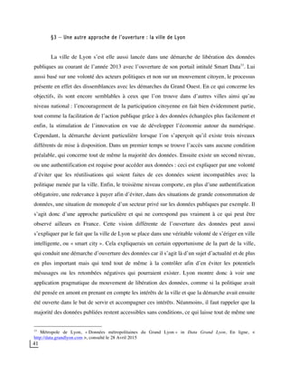 41
§3 – Une autre approche de l’ouverture : la ville de Lyon
La ville de Lyon s’est elle aussi lancée dans une démarche de libération des données
publiques au courant de l’année 2013 avec l’ouverture de son portail intitulé Smart Data33
. Lui
aussi basé sur une volonté des acteurs politiques et non sur un mouvement citoyen, le processus
présente en effet des dissemblances avec les démarches du Grand Ouest. En ce qui concerne les
objectifs, ils sont encore semblables à ceux que l’on trouve dans d’autres villes ainsi qu’au
niveau national : l’encouragement de la participation citoyenne en fait bien évidemment partie,
tout comme la facilitation de l’action publique grâce à des données échangées plus facilement et
enfin, la stimulation de l’innovation en vue de développer l’économie autour du numérique.
Cependant, la démarche devient particulière lorsque l’on s’aperçoit qu’il existe trois niveaux
différents de mise à disposition. Dans un premier temps se trouve l’accès sans aucune condition
préalable, qui concerne tout de même la majorité des données. Ensuite existe un second niveau,
ou une authentification est requise pour accéder aux données : ceci est expliquer par une volonté
d’éviter que les réutilisations qui soient faites de ces données soient incompatibles avec la
politique menée par la ville. Enfin, le troisième niveau comporte, en plus d’une authentification
obligatoire, une redevance à payer afin d’éviter, dans des situations de grande consommation de
données, une situation de monopole d’un secteur privé sur les données publiques par exemple. Il
s’agit donc d’une approche particulière et qui ne correspond pas vraiment à ce qui peut être
observé ailleurs en France. Cette vision différente de l’ouverture des données peut aussi
s’expliquer par le fait que la ville de Lyon se place dans une véritable volonté de s’ériger en ville
intelligente, ou « smart city ». Cela expliquerais un certain opportunisme de la part de la ville,
qui conduit une démarche d’ouverture des données car il s’agit là d’un sujet d’actualité et de plus
en plus important mais qui tend tout de même à la contrôler afin d’en éviter les potentiels
mésusages ou les retombées négatives qui pourraient exister. Lyon montre donc à voir une
application pragmatique du mouvement de libération des données, comme si la politique avait
été pensée en amont en prenant en compte les intérêts de la ville et que la démarche avait ensuite
été ouverte dans le but de servir et accompagner ces intérêts. Néanmoins, il faut rappeler que la
majorité des données publiées restent accessibles sans conditions, ce qui laisse tout de même une
33
Métropole de Lyon, « Données métropolitaines du Grand Lyon » in Data Grand Lyon, En ligne, <
http://data.grandlyon.com >, consulté le 28 Avril 2015
 