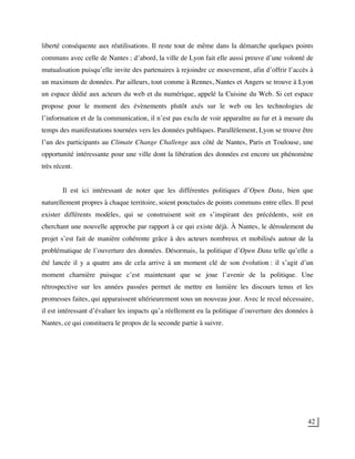 42
liberté conséquente aux réutilisations. Il reste tout de même dans la démarche quelques points
communs avec celle de Nantes ; d’abord, la ville de Lyon fait elle aussi preuve d’une volonté de
mutualisation puisqu’elle invite des partenaires à rejoindre ce mouvement, afin d’offrir l’accès à
un maximum de données. Par ailleurs, tout comme à Rennes, Nantes et Angers se trouve à Lyon
un espace dédié aux acteurs du web et du numérique, appelé la Cuisine du Web. Si cet espace
propose pour le moment des évènements plutôt axés sur le web ou les technologies de
l’information et de la communication, il n’est pas exclu de voir apparaître au fur et à mesure du
temps des manifestations tournées vers les données publiques. Parallèlement, Lyon se trouve être
l’un des participants au Climate Change Challenge aux côté de Nantes, Paris et Toulouse, une
opportunité intéressante pour une ville dont la libération des données est encore un phénomène
très récent.
Il est ici intéressant de noter que les différentes politiques d’Open Data, bien que
naturellement propres à chaque territoire, soient ponctuées de points communs entre elles. Il peut
exister différents modèles, qui se construisent soit en s’inspirant des précédents, soit en
cherchant une nouvelle approche par rapport à ce qui existe déjà. À Nantes, le déroulement du
projet s’est fait de manière cohérente grâce à des acteurs nombreux et mobilisés autour de la
problématique de l’ouverture des données. Désormais, la politique d’Open Data telle qu’elle a
été lancée il y a quatre ans de cela arrive à un moment clé de son évolution : il s’agit d’un
moment charnière puisque c’est maintenant que se joue l’avenir de la politique. Une
rétrospective sur les années passées permet de mettre en lumière les discours tenus et les
promesses faites, qui apparaissent ultérieurement sous un nouveau jour. Avec le recul nécessaire,
il est intéressant d’évaluer les impacts qu’a réellement eu la politique d’ouverture des données à
Nantes, ce qui constituera le propos de la seconde partie à suivre.
 