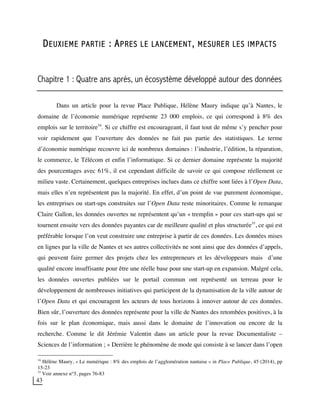 43
DEUXIEME PARTIE : APRES LE LANCEMENT, MESURER LES IMPACTS
Chapitre 1 : Quatre ans après, un écosystème développé autour des données
Dans un article pour la revue Place Publique, Hélène Maury indique qu’à Nantes, le
domaine de l’économie numérique représente 23 000 emplois, ce qui correspond à 8% des
emplois sur le territoire34
. Si ce chiffre est encourageant, il faut tout de même s’y pencher pour
voir rapidement que l’ouverture des données ne fait pas partie des statistiques. Le terme
d’économie numérique recouvre ici de nombreux domaines : l’industrie, l’édition, la réparation,
le commerce, le Télécom et enfin l’informatique. Si ce dernier domaine représente la majorité
des pourcentages avec 61%, il est cependant difficile de savoir ce qui compose réellement ce
milieu vaste. Certainement, quelques entreprises inclues dans ce chiffre sont liées à l’Open Data,
mais elles n’en représentent pas la majorité. En effet, d’un point de vue purement économique,
les entreprises ou start-ups construites sur l’Open Data reste minoritaires. Comme le remarque
Claire Gallon, les données ouvertes ne représentent qu’un « tremplin » pour ces start-ups qui se
tournent ensuite vers des données payantes car de meilleure qualité et plus structurée35
, ce qui est
préférable lorsque l’on veut construire une entreprise à partir de ces données. Les données mises
en lignes par la ville de Nantes et ses autres collectivités ne sont ainsi que des données d’appels,
qui peuvent faire germer des projets chez les entrepreneurs et les développeurs mais d’une
qualité encore insuffisante pour être une réelle base pour une start-up en expansion. Malgré cela,
les données ouvertes publiées sur le portail commun ont représenté un terreau pour le
développement de nombreuses initiatives qui participent de la dynamisation de la ville autour de
l’Open Data et qui encouragent les acteurs de tous horizons à innover autour de ces données.
Bien sûr, l’ouverture des données représente pour la ville de Nantes des retombées positives, à la
fois sur le plan économique, mais aussi dans le domaine de l’innovation ou encore de la
recherche. Comme le dit Jérémie Valentin dans un article pour la revue Documentaliste –
Sciences de l’information ; « Derrière le phénomène de mode qui consiste à se lancer dans l’open
34
Hélène Maury, « Le numérique : 8% des emplois de l’agglomération nantaise » in Place Publique, 45 (2014), pp
15-23
35
Voir annexe n°5, pages 76-83
 