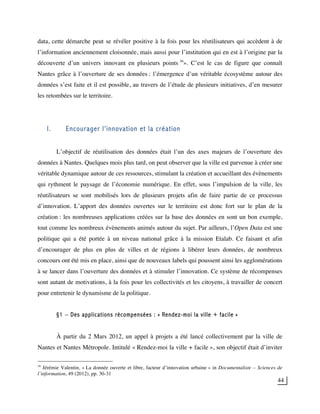 44
data, cette démarche peut se révéler positive à la fois pour les réutilisateurs qui accèdent à de
l’information anciennement cloisonnée, mais aussi pour l’institution qui en est à l’origine par la
découverte d’un univers innovant en plusieurs points 36
». C’est le cas de figure que connaît
Nantes grâce à l’ouverture de ses données : l’émergence d’un véritable écosystème autour des
données s’est faite et il est possible, au travers de l’étude de plusieurs initiatives, d’en mesurer
les retombées sur le territoire.
I. Encourager l’innovation et la création
L’objectif de réutilisation des données était l’un des axes majeurs de l’ouverture des
données à Nantes. Quelques mois plus tard, on peut observer que la ville est parvenue à créer une
véritable dynamique autour de ces ressources, stimulant la création et accueillant des évènements
qui rythment le paysage de l’économie numérique. En effet, sous l’impulsion de la ville, les
réutilisateurs se sont mobilisés lors de plusieurs projets afin de faire partie de ce processus
d’innovation. L’apport des données ouvertes sur le territoire est donc fort sur le plan de la
création : les nombreuses applications créées sur la base des données en sont un bon exemple,
tout comme les nombreux évènements animés autour du sujet. Par ailleurs, l’Open Data est une
politique qui a été portée à un niveau national grâce à la mission Etalab. Ce faisant et afin
d’encourager de plus en plus de villes et de régions à libérer leurs données, de nombreux
concours ont été mis en place, ainsi que de nouveaux labels qui poussent ainsi les agglomérations
à se lancer dans l’ouverture des données et à stimuler l’innovation. Ce système de récompenses
sont autant de motivations, à la fois pour les collectivités et les citoyens, à travailler de concert
pour entretenir le dynamisme de la politique.
§1 – Des applications récompensées : « Rendez-moi la ville + facile »
À partir du 2 Mars 2012, un appel à projets a été lancé collectivement par la ville de
Nantes et Nantes Métropole. Intitulé « Rendez-moi la ville + facile », son objectif était d’inviter
36
Jérémie Valentin, « La donnée ouverte et libre, facteur d’innovation urbaine » in Documentaliste – Sciences de
l’information, 49 (2012), pp. 30-31
 