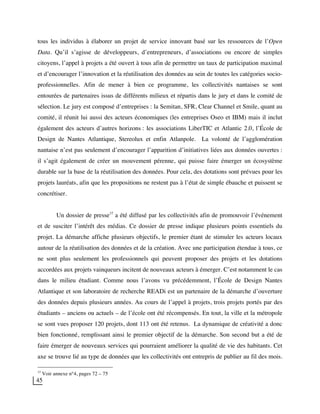 45
tous les individus à élaborer un projet de service innovant basé sur les ressources de l’Open
Data. Qu’il s’agisse de développeurs, d’entrepreneurs, d’associations ou encore de simples
citoyens, l’appel à projets a été ouvert à tous afin de permettre un taux de participation maximal
et d’encourager l’innovation et la réutilisation des données au sein de toutes les catégories socio-
professionnelles. Afin de mener à bien ce programme, les collectivités nantaises se sont
entourées de partenaires issus de différents milieux et répartis dans le jury et dans le comité de
sélection. Le jury est composé d’entreprises : la Semitan, SFR, Clear Channel et Smile, quant au
comité, il réunit lui aussi des acteurs économiques (les entreprises Oseo et IBM) mais il inclut
également des acteurs d’autres horizons : les associations LiberTIC et Atlantic 2.0, l’École de
Design de Nantes Atlantique, Stereolux et enfin Atlanpole. La volonté de l’agglomération
nantaise n’est pas seulement d’encourager l’apparition d’initiatives liées aux données ouvertes :
il s’agit également de créer un mouvement pérenne, qui puisse faire émerger un écosystème
durable sur la base de la réutilisation des données. Pour cela, des dotations sont prévues pour les
projets lauréats, afin que les propositions ne restent pas à l’état de simple ébauche et puissent se
concrétiser.
Un dossier de presse37
a été diffusé par les collectivités afin de promouvoir l’événement
et de susciter l’intérêt des médias. Ce dossier de presse indique plusieurs points essentiels du
projet. La démarche affiche plusieurs objectifs, le premier étant de stimuler les acteurs locaux
autour de la réutilisation des données et de la création. Avec une participation étendue à tous, ce
ne sont plus seulement les professionnels qui peuvent proposer des projets et les dotations
accordées aux projets vainqueurs incitent de nouveaux acteurs à émerger. C’est notamment le cas
dans le milieu étudiant. Comme nous l’avons vu précédemment, l’École de Design Nantes
Atlantique et son laboratoire de recherche READi est un partenaire de la démarche d’ouverture
des données depuis plusieurs années. Au cours de l’appel à projets, trois projets portés par des
étudiants – anciens ou actuels – de l’école ont été récompensés. En tout, la ville et la métropole
se sont vues proposer 120 projets, dont 113 ont été retenus. La dynamique de créativité a donc
bien fonctionné, remplissant ainsi le premier objectif de la démarche. Son second but a été de
faire émerger de nouveaux services qui pourraient améliorer la qualité de vie des habitants. Cet
axe se trouve lié au type de données que les collectivités ont entrepris de publier au fil des mois.
37
Voir annexe n°4, pages 72 – 75
 